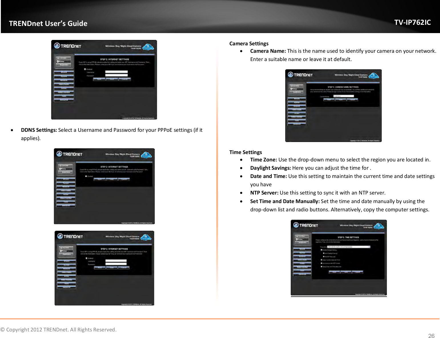              © Copyright 2012 TRENDnet. All Rights Reserved.       TRENDnet User’s Guide TV-IP762IC 26   DDNS Settings: Select a Username and Password for your PPPoE settings (if it applies).   Camera Settings  Camera Name: This is the name used to identify your camera on your network. Enter a suitable name or leave it at default.  Time Settings  Time Zone: Use the drop-down menu to select the region you are located in.  Daylight Savings: Here you can adjust the time for .  Date and Time: Use this setting to maintain the current time and date settings you have  NTP Server: Use this setting to sync it with an NTP server.  Set Time and Date Manually: Set the time and date manually by using the drop-down list and radio buttons. Alternatively, copy the computer settings.   