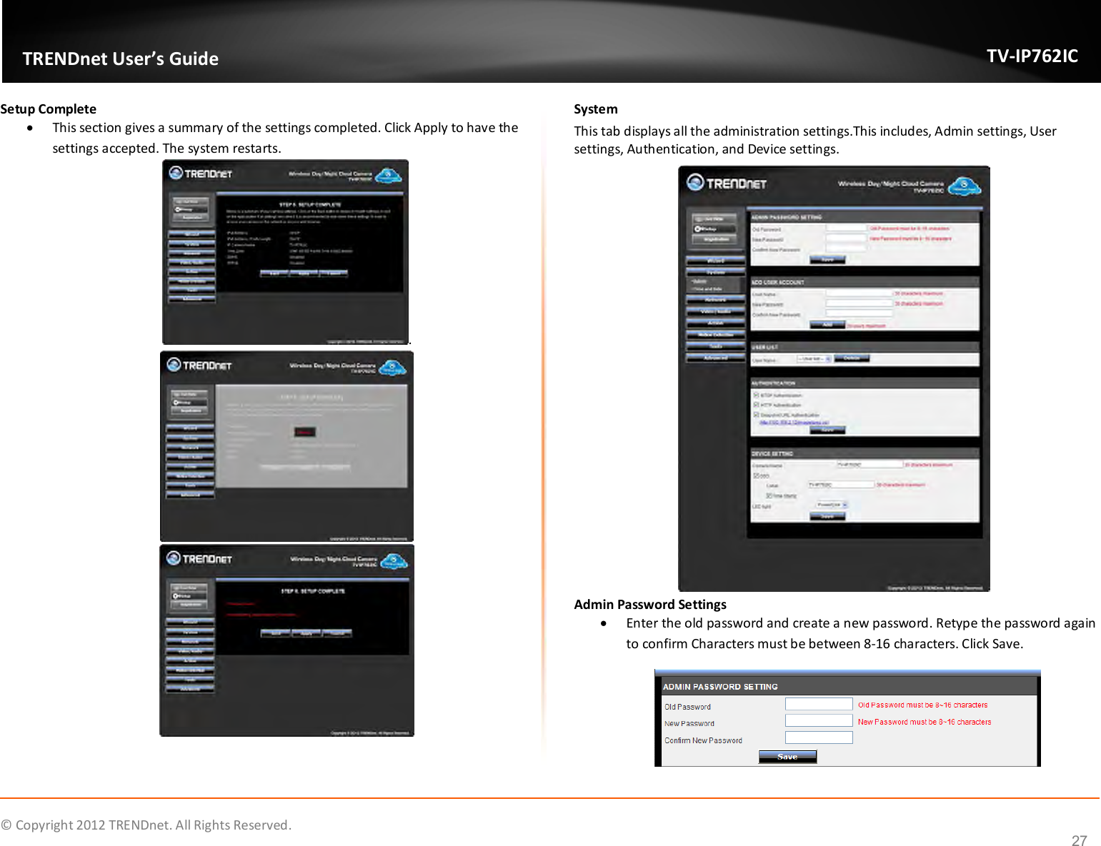              © Copyright 2012 TRENDnet. All Rights Reserved.       TRENDnet User’s Guide TV-IP762IC 27 Setup Complete  This section gives a summary of the settings completed. Click Apply to have the settings accepted. The system restarts. .   System This tab displays all the administration settings.This includes, Admin settings, User settings, Authentication, and Device settings.  Admin Password Settings  Enter the old password and create a new password. Retype the password again to confirm Characters must be between 8-16 characters. Click Save.  