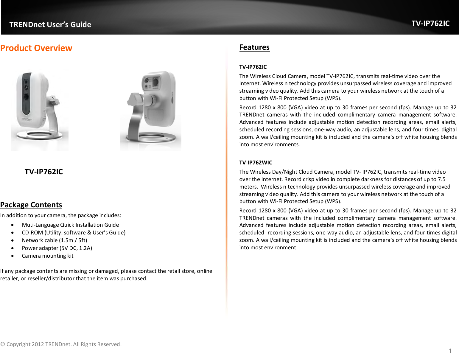              © Copyright 2012 TRENDnet. All Rights Reserved.       TRENDnet User’s Guide TV-IP762IC  1 Product Overview                                     TV-IP762IC           Package Contents In addition to your camera, the package includes:  Muti-Language Quick Installation Guide  CD-ROM (Utility, software &amp; User’s Guide)  Network cable (1.5m / 5ft)  Power adapter (5V DC, 1.2A)  Camera mounting kit  If any package contents are missing or damaged, please contact the retail store, online retailer, or reseller/distributor that the item was purchased. Features  TV-IP762IC The Wireless Cloud Camera, model TV-IP762IC, transmits real-time video over the Internet. Wireless n technology provides unsurpassed wireless coverage and improved streaming video quality. Add this camera to your wireless network at the touch of a button with Wi-Fi Protected Setup (WPS). Record 1280 x 800 (VGA) video at up to 30 frames per second (fps). Manage up to 32 TRENDnet  cameras  with  the  included  complimentary  camera  management  software. Advanced  features  include  adjustable  motion  detection  recording  areas,  email  alerts, scheduled recording sessions, one-way audio, an adjustable lens, and four times  digital zoom. A wall/ceiling mounting kit is included and the camera’s off white housing blends into most environments.   TV-IP762WIC The Wireless Day/Night Cloud Camera, model TV- IP762IC, transmits real-time video over the Internet. Record crisp video in complete darkness for distances of up to 7.5 meters.  Wireless n technology provides unsurpassed wireless coverage and improved streaming video quality. Add this camera to your wireless network at the touch of a button with Wi-Fi Protected Setup (WPS). Record 1280 x 800 (VGA) video at up to 30 frames per second (fps). Manage up to 32 TRENDnet  cameras  with  the  included  complimentary  camera  management  software. Advanced  features  include  adjustable  motion  detection  recording  areas,  email  alerts, scheduled  recording sessions, one-way audio, an adjustable lens, and four times digital zoom. A wall/ceiling mounting kit is included and the camera’s off white housing blends into most environment.      