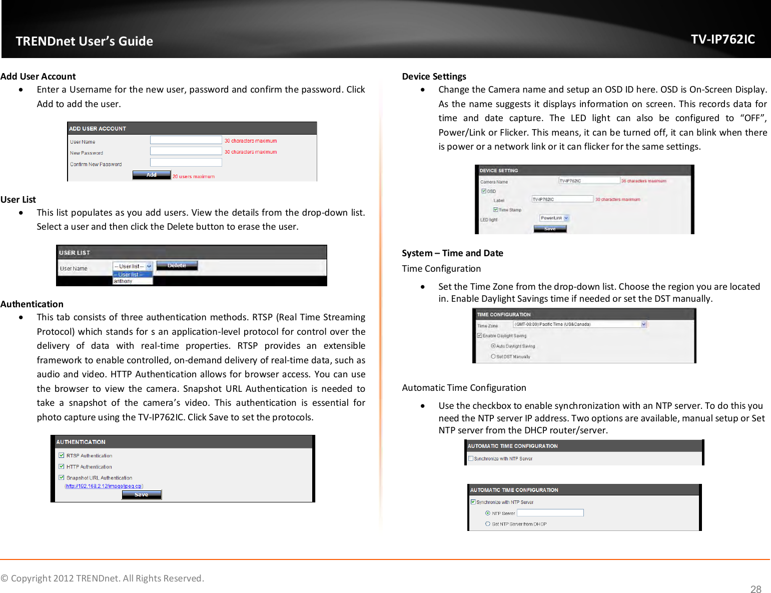              © Copyright 2012 TRENDnet. All Rights Reserved.       TRENDnet User’s Guide TV-IP762IC 28 Add User Account  Enter a Username for the new user, password and confirm the password. Click Add to add the user.   User List  This list populates as you add users. View the details from the drop-down list. Select a user and then click the Delete button to erase the user.  Authentication  This tab consists of three authentication methods. RTSP (Real Time Streaming Protocol) which stands for s an application-level protocol for control over the delivery  of  data  with  real-time  properties.  RTSP  provides  an  extensible framework to enable controlled, on-demand delivery of real-time data, such as audio and video. HTTP Authentication allows for browser access. You can use the  browser  to  view  the  camera.  Snapshot  URL Authentication  is  needed  to take  a  snapshot  of  the  camera’s  video.  This  authentication  is  essential  for photo capture using the TV-IP762IC. Click Save to set the protocols.  Device Settings  Change the Camera name and setup an OSD ID here. OSD is On-Screen Display. As the name suggests it displays information on screen. This records data for time  and  date  capture.  The  LED  light  can  also  be  configured  to  “OFF”, Power/Link or Flicker. This means, it can be turned off, it can blink when there is power or a network link or it can flicker for the same settings.  System – Time and Date Time Configuration  Set the Time Zone from the drop-down list. Choose the region you are located in. Enable Daylight Savings time if needed or set the DST manually.   Automatic Time Configuration  Use the checkbox to enable synchronization with an NTP server. To do this you need the NTP server IP address. Two options are available, manual setup or Set NTP server from the DHCP router/server.     