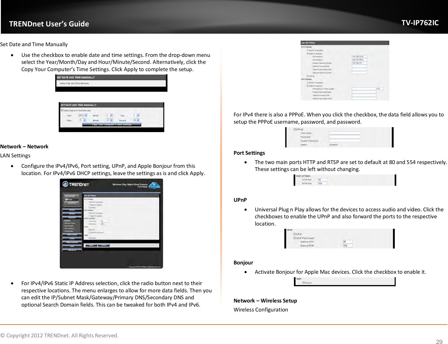              © Copyright 2012 TRENDnet. All Rights Reserved.       TRENDnet User’s Guide TV-IP762IC 29 Set Date and Time Manually  Use the checkbox to enable date and time settings. From the drop-down menu select the Year/Month/Day and Hour/Minute/Second. Alternatively, click the Copy Your Computer’s Time Settings. Click Apply to complete the setup.     Network – Network LAN Settings  Configure the IPv4/IPv6, Port setting, UPnP, and Apple Bonjour from this location. For IPv4/IPv6 DHCP settings, leave the settings as is and click Apply.    For IPv4/IPv6 Static IP Address selection, click the radio button next to their respective locations. The menu enlarges to allow for more data fields. Then you can edit the IP/Subnet Mask/Gateway/Primary DNS/Secondary DNS and optional Search Domain fields. This can be tweaked for both IPv4 and IPv6.   For IPv4 there is also a PPPoE. When you click the checkbox, the data field allows you to setup the PPPoE username, password, and password.  Port Settings  The two main ports HTTP and RTSP are set to default at 80 and 554 respectively. These settings can be left without changing.   UPnP  Universal Plug n Play allows for the devices to access audio and video. Click the checkboxes to enable the UPnP and also forward the ports to the respective location.   Bonjour  Activate Bonjour for Apple Mac devices. Click the checkbox to enable it.   Network – Wireless Setup Wireless Configuration 