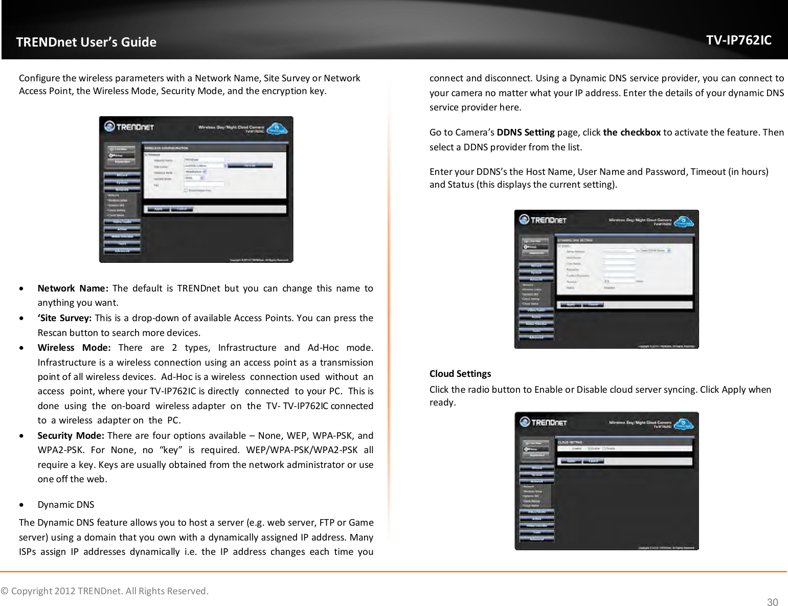              © Copyright 2012 TRENDnet. All Rights Reserved.       TRENDnet User’s Guide TV-IP762IC 30 Configure the wireless parameters with a Network Name, Site Survey or Network Access Point, the Wireless Mode, Security Mode, and the encryption key.     Network  Name:  The  default  is  TRENDnet  but  you  can  change  this  name  to anything you want.   ‘Site Survey: This is a drop-down of available Access Points. You can press the Rescan button to search more devices.  Wireless  Mode:  There  are  2  types,  Infrastructure  and  Ad-Hoc  mode. Infrastructure is a wireless connection using an access point as a transmission point of all wireless devices.  Ad-Hoc is a wireless  connection used  without  an  access  point, where your TV-IP762IC is directly  connected  to your PC.  This is  done  using  the  on-board  wireless adapter  on  the  TV- TV-IP762IC connected  to  a wireless  adapter on  the  PC.  Security Mode: There are four options available – None, WEP, WPA-PSK, and WPA2-PSK.  For  None,  no  “key”  is  required.  WEP/WPA-PSK/WPA2-PSK  all require a key. Keys are usually obtained from the network administrator or use one off the web.  Dynamic DNS The Dynamic DNS feature allows you to host a server (e.g. web server, FTP or Game server) using a domain that you own with a dynamically assigned IP address. Many ISPs  assign  IP  addresses  dynamically  i.e.  the  IP  address  changes  each  time  you connect and disconnect. Using a Dynamic DNS service provider, you can connect to your camera no matter what your IP address. Enter the details of your dynamic DNS service provider here. Go to Camera’s DDNS Setting page, click the checkbox to activate the feature. Then select a DDNS provider from the list. Enter your DDNS’s the Host Name, User Name and Password, Timeout (in hours) and Status (this displays the current setting).    Cloud Settings Click the radio button to Enable or Disable cloud server syncing. Click Apply when ready.  