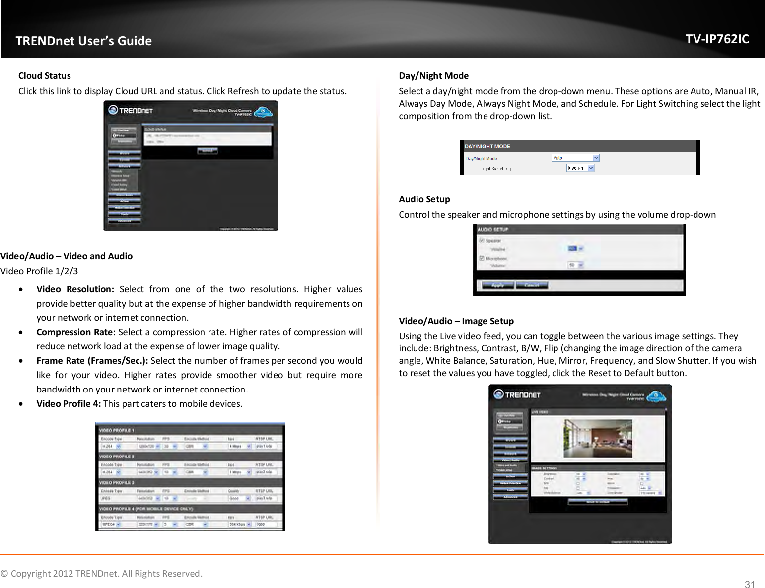              © Copyright 2012 TRENDnet. All Rights Reserved.       TRENDnet User’s Guide TV-IP762IC 31 Cloud Status Click this link to display Cloud URL and status. Click Refresh to update the status.   Video/Audio – Video and Audio Video Profile 1/2/3  Video  Resolution:  Select  from  one  of  the  two  resolutions.  Higher  values provide better quality but at the expense of higher bandwidth requirements on your network or internet connection.  Compression Rate: Select a compression rate. Higher rates of compression will reduce network load at the expense of lower image quality.  Frame Rate (Frames/Sec.): Select the number of frames per second you would like  for  your  video.  Higher  rates  provide  smoother  video  but  require  more bandwidth on your network or internet connection.  Video Profile 4: This part caters to mobile devices.  Day/Night Mode Select a day/night mode from the drop-down menu. These options are Auto, Manual IR, Always Day Mode, Always Night Mode, and Schedule. For Light Switching select the light composition from the drop-down list.     Audio Setup  Control the speaker and microphone settings by using the volume drop-down   Video/Audio – Image Setup Using the Live video feed, you can toggle between the various image settings. They include: Brightness, Contrast, B/W, Flip (changing the image direction of the camera angle, White Balance, Saturation, Hue, Mirror, Frequency, and Slow Shutter. If you wish to reset the values you have toggled, click the Reset to Default button.  