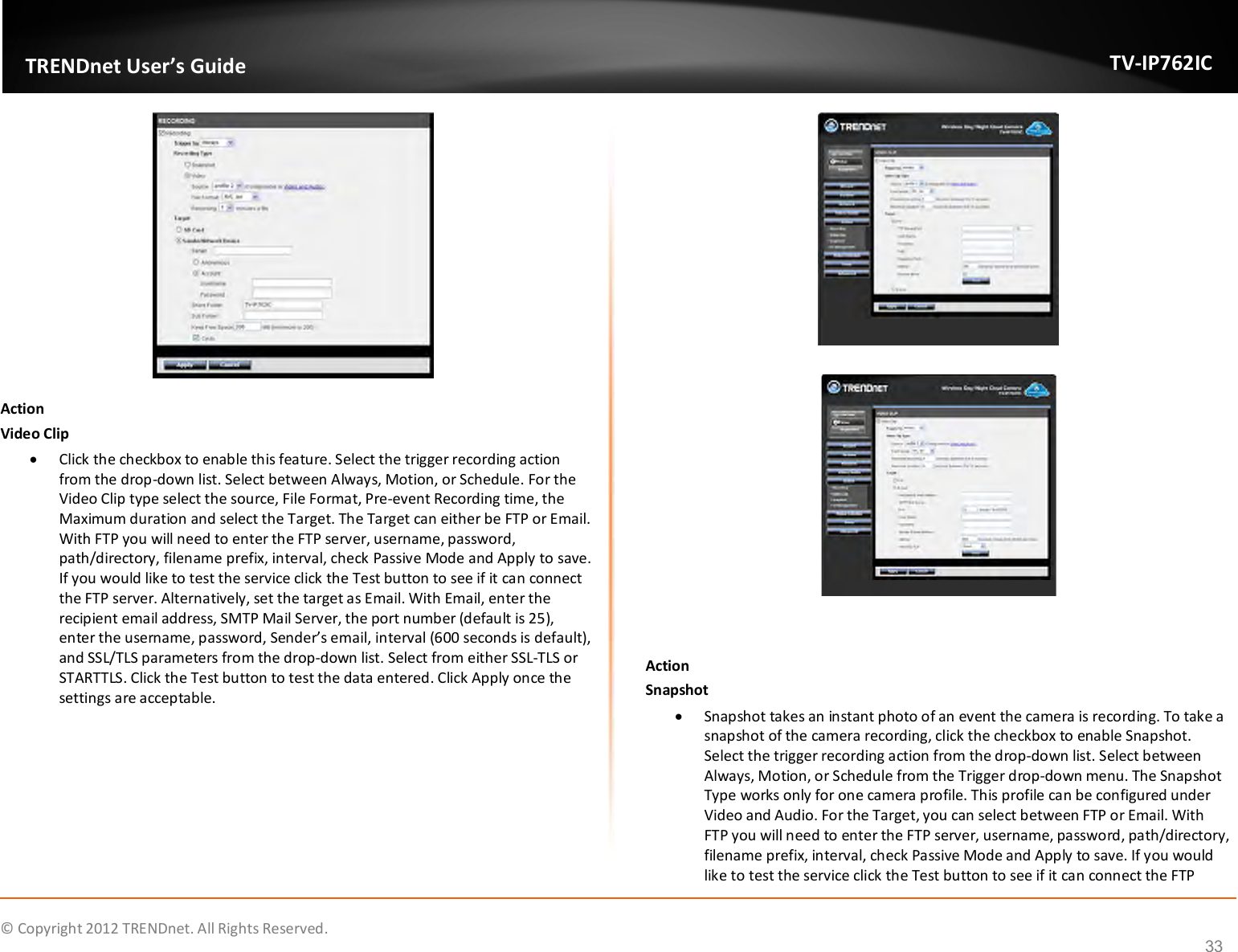              © Copyright 2012 TRENDnet. All Rights Reserved.       TRENDnet User’s Guide TV-IP762IC 33  Action Video Clip  Click the checkbox to enable this feature. Select the trigger recording action from the drop-down list. Select between Always, Motion, or Schedule.  For the Video Clip type select the source, File Format, Pre-event Recording time, the Maximum duration and select the Target. The Target can either be FTP or Email. With FTP you will need to enter the FTP server, username, password, path/directory, filename prefix, interval, check Passive Mode and Apply to save. If you would like to test the service click the Test button to see if it can connect the FTP server. Alternatively, set the target as Email. With Email, enter the recipient email address, SMTP Mail Server, the port number (default is 25), enter the username, password, Sender’s email, interval (600 seconds is default), and SSL/TLS parameters from the drop-down list. Select from either SSL-TLS or STARTTLS. Click the Test button to test the data entered. Click Apply once the settings are acceptable.     Action Snapshot  Snapshot takes an instant photo of an event the camera is recording. To take a snapshot of the camera recording, click the checkbox to enable Snapshot. Select the trigger recording action from the drop-down list. Select between Always, Motion, or Schedule from the Trigger drop-down menu. The Snapshot Type works only for one camera profile. This profile can be configured under Video and Audio. For the Target, you can select between FTP or Email. With FTP you will need to enter the FTP server, username, password, path/directory, filename prefix, interval, check Passive Mode and Apply to save. If you would like to test the service click the Test button to see if it can connect the FTP 