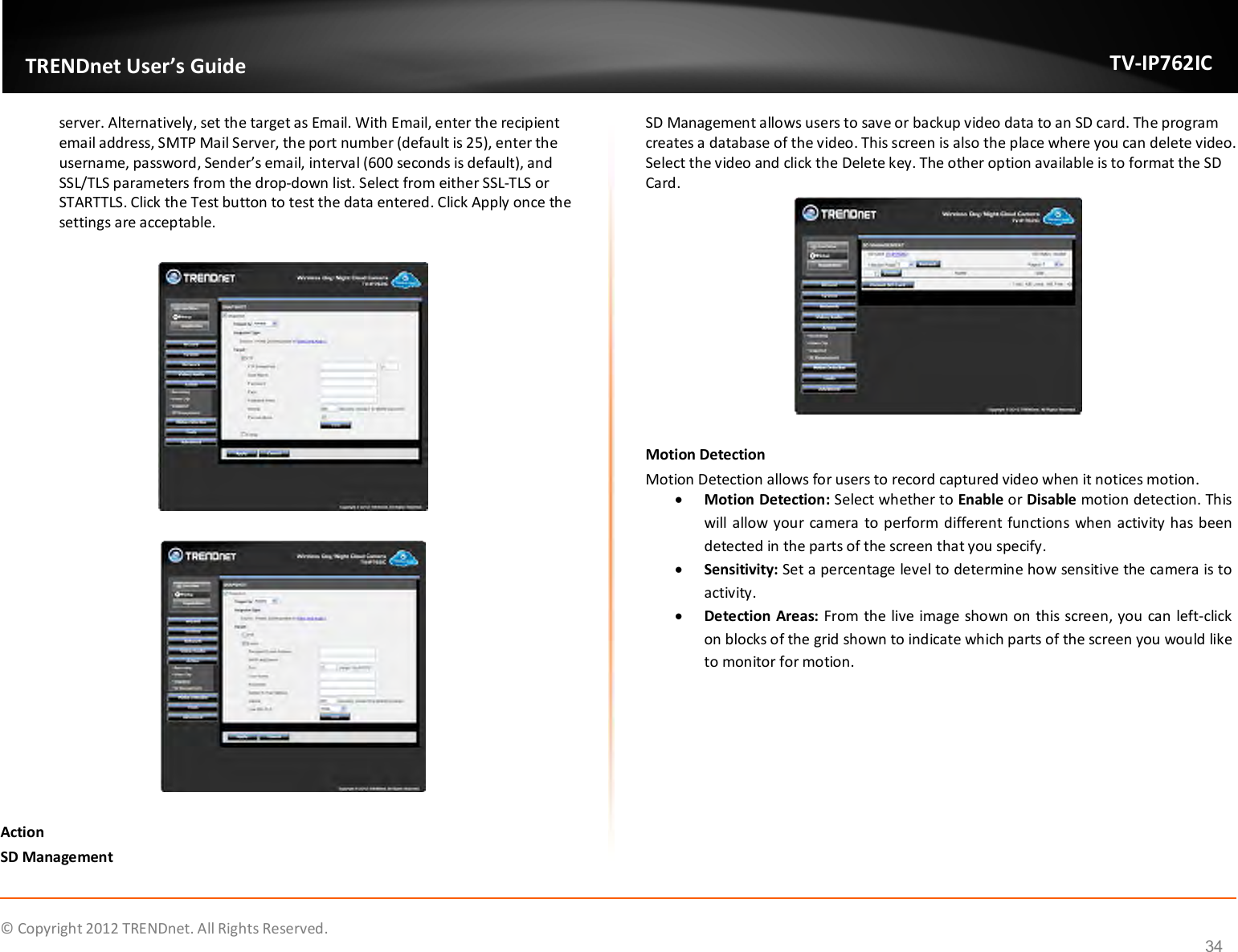              © Copyright 2012 TRENDnet. All Rights Reserved.       TRENDnet User’s Guide TV-IP762IC 34 server. Alternatively, set the target as Email. With Email, enter the recipient email address, SMTP Mail Server, the port number (default is 25), enter the username, password, Sender’s email, interval (600 seconds is default), and SSL/TLS parameters from the drop-down list. Select from either SSL-TLS or STARTTLS. Click the Test button to test the data entered. Click Apply once the settings are acceptable.      Action SD Management SD Management allows users to save or backup video data to an SD card. The program creates a database of the video. This screen is also the place where you can delete video. Select the video and click the Delete key. The other option available is to format the SD Card.   Motion Detection Motion Detection allows for users to record captured video when it notices motion.  Motion Detection: Select whether to Enable or Disable motion detection. This will allow your camera to perform different functions when activity has been detected in the parts of the screen that you specify.  Sensitivity: Set a percentage level to determine how sensitive the camera is to activity.  Detection Areas: From the live image shown on this screen, you can left-click on blocks of the grid shown to indicate which parts of the screen you would like to monitor for motion. 