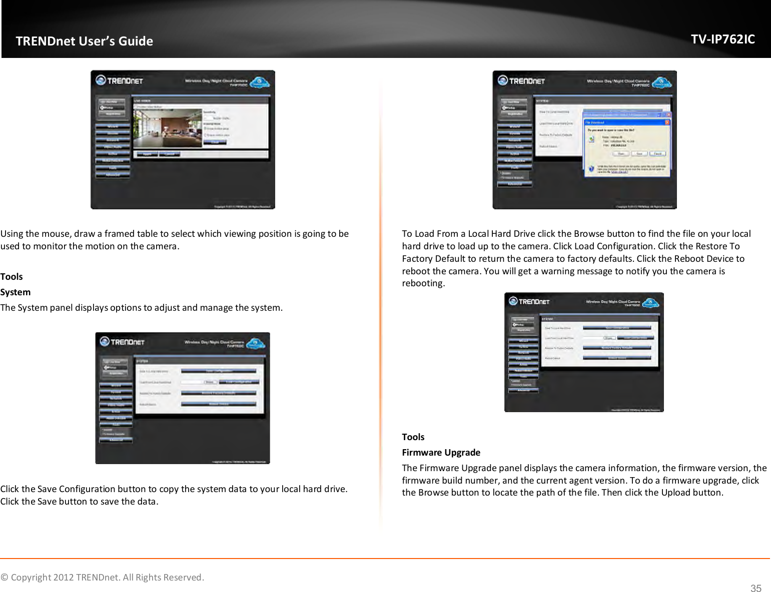              © Copyright 2012 TRENDnet. All Rights Reserved.       TRENDnet User’s Guide TV-IP762IC 35   Using the mouse, draw a framed table to select which viewing position is going to be used to monitor the motion on the camera.  Tools System The System panel displays options to adjust and manage the system.     Click the Save Configuration button to copy the system data to your local hard drive. Click the Save button to save the data.   To Load From a Local Hard Drive click the Browse button to find the file on your local hard drive to load up to the camera. Click Load Configuration. Click the Restore To Factory Default to return the camera to factory defaults. Click the Reboot Device to reboot the camera. You will get a warning message to notify you the camera is rebooting.   Tools Firmware Upgrade The Firmware Upgrade panel displays the camera information, the firmware version, the firmware build number, and the current agent version. To do a firmware upgrade, click the Browse button to locate the path of the file. Then click the Upload button.  