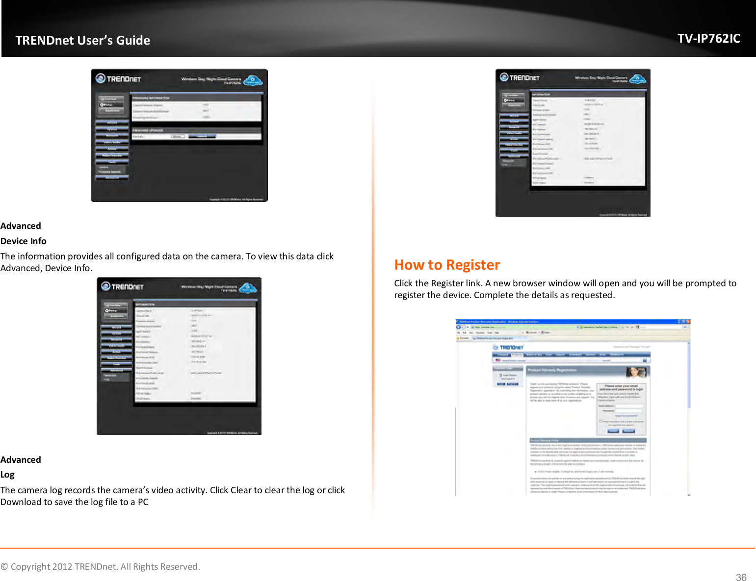              © Copyright 2012 TRENDnet. All Rights Reserved.       TRENDnet User’s Guide TV-IP762IC 36   Advanced Device Info The information provides all configured data on the camera. To view this data click Advanced, Device Info.   Advanced Log The camera log records the camera’s video activity. Click Clear to clear the log or click Download to save the log file to a PC    How to Register Click the Register link. A new browser window will open and you will be prompted to register the device. Complete the details as requested.    