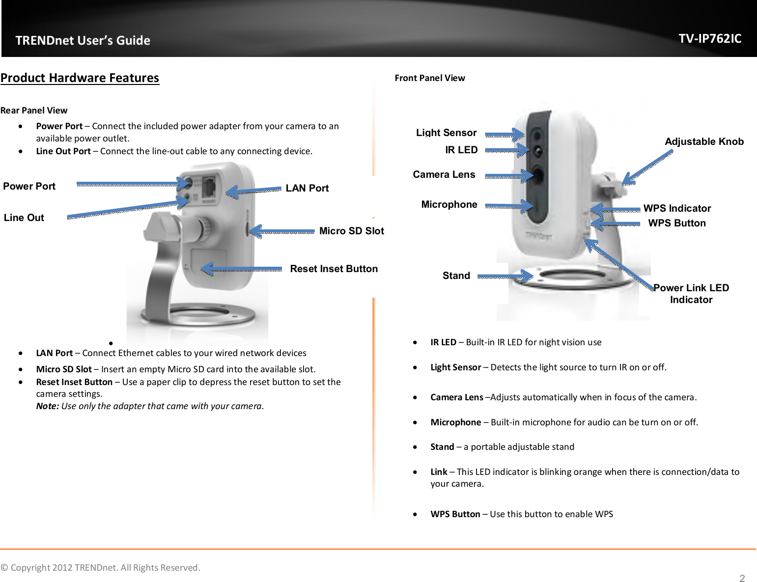              © Copyright 2012 TRENDnet. All Rights Reserved.       TRENDnet User’s Guide TV-IP762IC  2 Product Hardware Features  Rear Panel View   Power Port – Connect the included power adapter from your camera to an available power outlet.  Line Out Port – Connect the line-out cable to any connecting device.    LAN Port – Connect Ethernet cables to your wired network devices  Micro SD Slot – Insert an empty Micro SD card into the available slot.  Reset Inset Button – Use a paper clip to depress the reset button to set the camera settings. Note: Use only the adapter that came with your camera.  Front Panel View     IR LED – Built-in IR LED for night vision use   Light Sensor – Detects the light source to turn IR on or off.   Camera Lens –Adjusts automatically when in focus of the camera.    Microphone – Built-in microphone for audio can be turn on or off.   Stand – a portable adjustable stand    Link – This LED indicator is blinking orange when there is connection/data to your camera.    WPS Button – Use this button to enable WPS  Power Port Micro SD Slot LAN Port Line Out Reset Inset Button Light Sensor IR LED WPS Indicator WPS Button Power Link LED Indicator Camera Lens Microphone Stand Adjustable Knob 