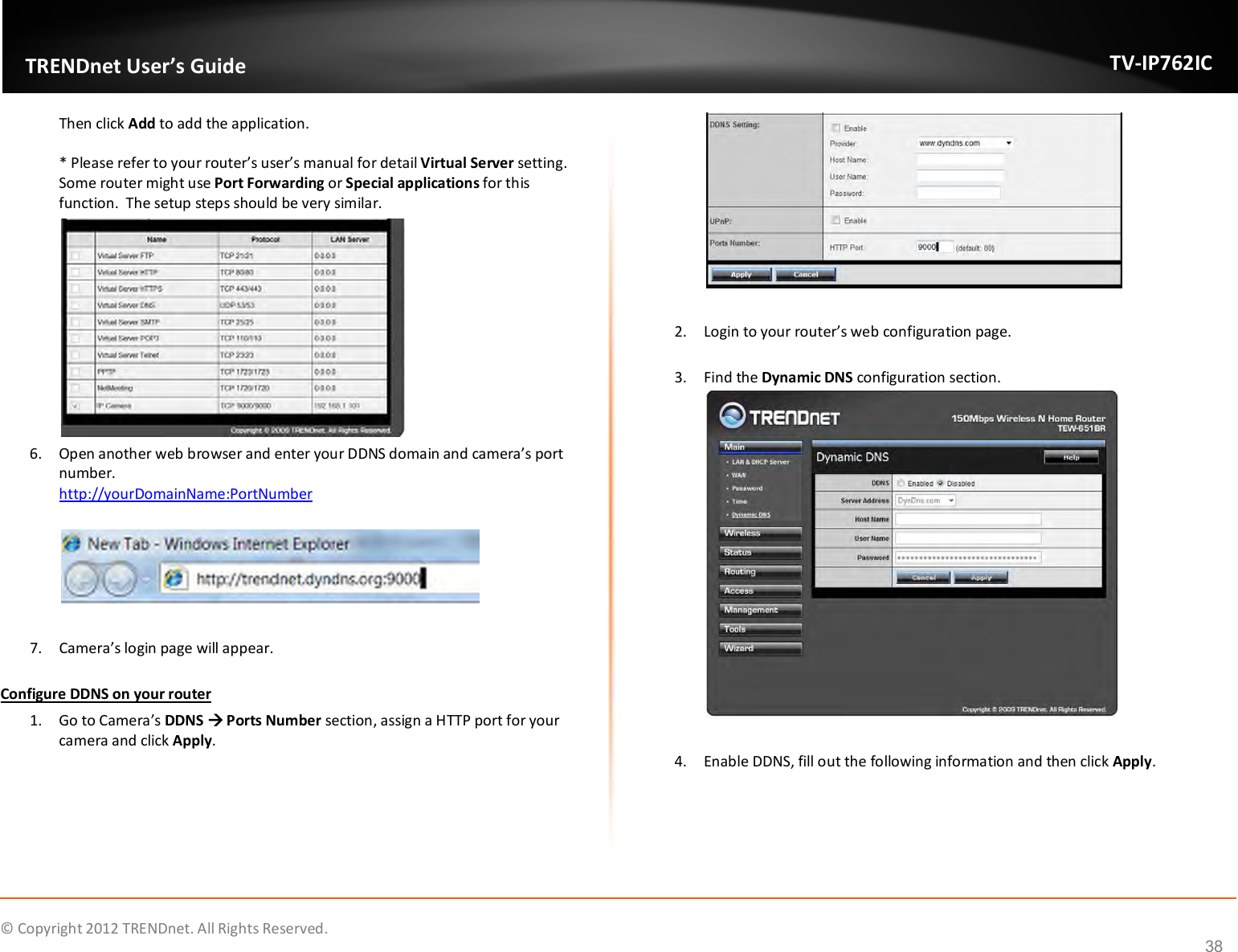              © Copyright 2012 TRENDnet. All Rights Reserved.       TRENDnet User’s Guide TV-IP762IC 38 Then click Add to add the application.   * Please refer to your router’s user’s manual for detail Virtual Server setting.  Some router might use Port Forwarding or Special applications for this function.  The setup steps should be very similar.   6. Open another web browser and enter your DDNS domain and camera’s port number.   http://yourDomainName:PortNumber    7. Camera’s login page will appear.   Configure DDNS on your router 1. Go to Camera’s DDNS  Ports Number section, assign a HTTP port for your camera and click Apply.   2. Login to your router’s web configuration page.  3. Find the Dynamic DNS configuration section.   4. Enable DDNS, fill out the following information and then click Apply.  