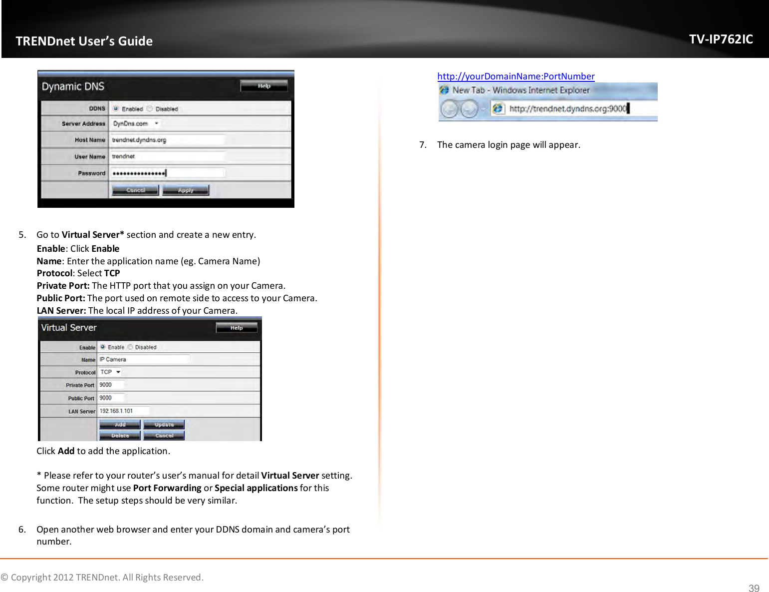              © Copyright 2012 TRENDnet. All Rights Reserved.       TRENDnet User’s Guide TV-IP762IC 39   5. Go to Virtual Server* section and create a new entry.  Enable: Click Enable Name: Enter the application name (eg. Camera Name) Protocol: Select TCP Private Port: The HTTP port that you assign on your Camera.  Public Port: The port used on remote side to access to your Camera.   LAN Server: The local IP address of your Camera.   Click Add to add the application.   * Please refer to your router’s user’s manual for detail Virtual Server setting.  Some router might use Port Forwarding or Special applications for this function.  The setup steps should be very similar.  6. Open another web browser and enter your DDNS domain and camera’s port number.   http://yourDomainName:PortNumber   7. The camera login page will appear.      