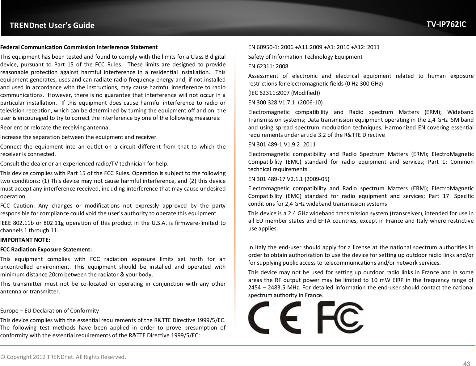              © Copyright 2012 TRENDnet. All Rights Reserved.       TRENDnet User’s Guide TV-IP762IC 43 Federal Communication Commission Interference Statement This equipment has been tested and found to comply with the limits for a Class B digital device,  pursuant  to  Part  15  of  the  FCC  Rules.    These  limits  are  designed  to  provide reasonable  protection  against  harmful  interference  in  a  residential  installation.    This equipment generates, uses and can radiate radio frequency energy and, if not installed and used in accordance with the instructions, may cause harmful interference to radio communications.  However, there is no guarantee that interference will not occur in a particular installation.   If this equipment  does cause harmful  interference  to  radio  or television reception, which can be determined by turning the equipment off and on, the user is encouraged to try to correct the interference by one of the following measures: Reorient or relocate the receiving antenna. Increase the separation between the equipment and receiver. Connect  the  equipment  into  an  outlet  on  a  circuit  different  from  that  to  which  the receiver is connected. Consult the dealer or an experienced radio/TV technician for help. This device complies with Part 15 of the FCC Rules. Operation is subject to the following two conditions: (1) This device may not cause harmful interference, and (2) this device must accept any interference received, including interference that may cause undesired operation. FCC  Caution:  Any  changes  or  modifications  not  expressly  approved  by  the  party responsible for compliance could void the user&apos;s authority to operate this equipment. IEEE 802.11b or 802.11g operation of this product in the U.S.A. is firmware-limited  to channels 1 through 11. IMPORTANT NOTE: FCC Radiation Exposure Statement: This  equipment  complies  with  FCC  radiation  exposure  limits  set  forth  for  an uncontrolled  environment.  This  equipment  should  be  installed  and  operated  with minimum distance 20cm between the radiator &amp; your body. This  transmitter  must  not  be  co-located  or  operating  in  conjunction  with  any  other antenna or transmitter.  Europe – EU Declaration of Conformity This device complies with the essential requirements of the R&amp;TTE Directive 1999/5/EC. The  following  test  methods  have  been  applied  in  order  to  prove  presumption  of conformity with the essential requirements of the R&amp;TTE Directive 1999/5/EC: EN 60950-1: 2006 +A11:2009 +A1: 2010 +A12: 2011 Safety of Information Technology Equipment EN 62311: 2008 Assessment  of  electronic  and  electrical  equipment  related  to  human  exposure restrictions for electromagnetic fields (0 Hz-300 GHz) (IEC 62311:2007 (Modified)) EN 300 328 V1.7.1: (2006-10) Electromagnetic  compatibility  and  Radio  spectrum  Matters  (ERM);  Wideband Transmission systems; Data transmission equipment operating in the 2,4 GHz ISM band and using spread  spectrum modulation techniques; Harmonized EN covering essential requirements under article 3.2 of the R&amp;TTE Directive EN 301 489-1 V1.9.2: 2011 Electromagnetic  compatibility  and  Radio  Spectrum  Matters  (ERM);  ElectroMagnetic Compatibility  (EMC)  standard  for  radio  equipment  and  services;  Part  1:  Common technical requirements EN 301 489-17 V2.1.1 (2009-05)  Electromagnetic  compatibility  and  Radio  spectrum  Matters  (ERM);  ElectroMagnetic Compatibility  (EMC)  standard  for  radio  equipment  and  services;  Part  17:  Specific conditions for 2,4 GHz wideband transmission systems This device is a 2.4 GHz wideband transmission system (transceiver), intended for use in all EU member states and EFTA countries, except in France and Italy where restrictive use applies.  In Italy the end-user should apply for a license at the national spectrum authorities in order to obtain authorization to use the device for setting up outdoor radio links and/or for supplying public access to telecommunications and/or network services. This device may not be used for setting up outdoor  radio links in France and in some areas the RF output power may be limited to 10  mW EIRP in the frequency range of 2454 – 2483.5 MHz. For detailed information the end-user should contact the national spectrum authority in France.  