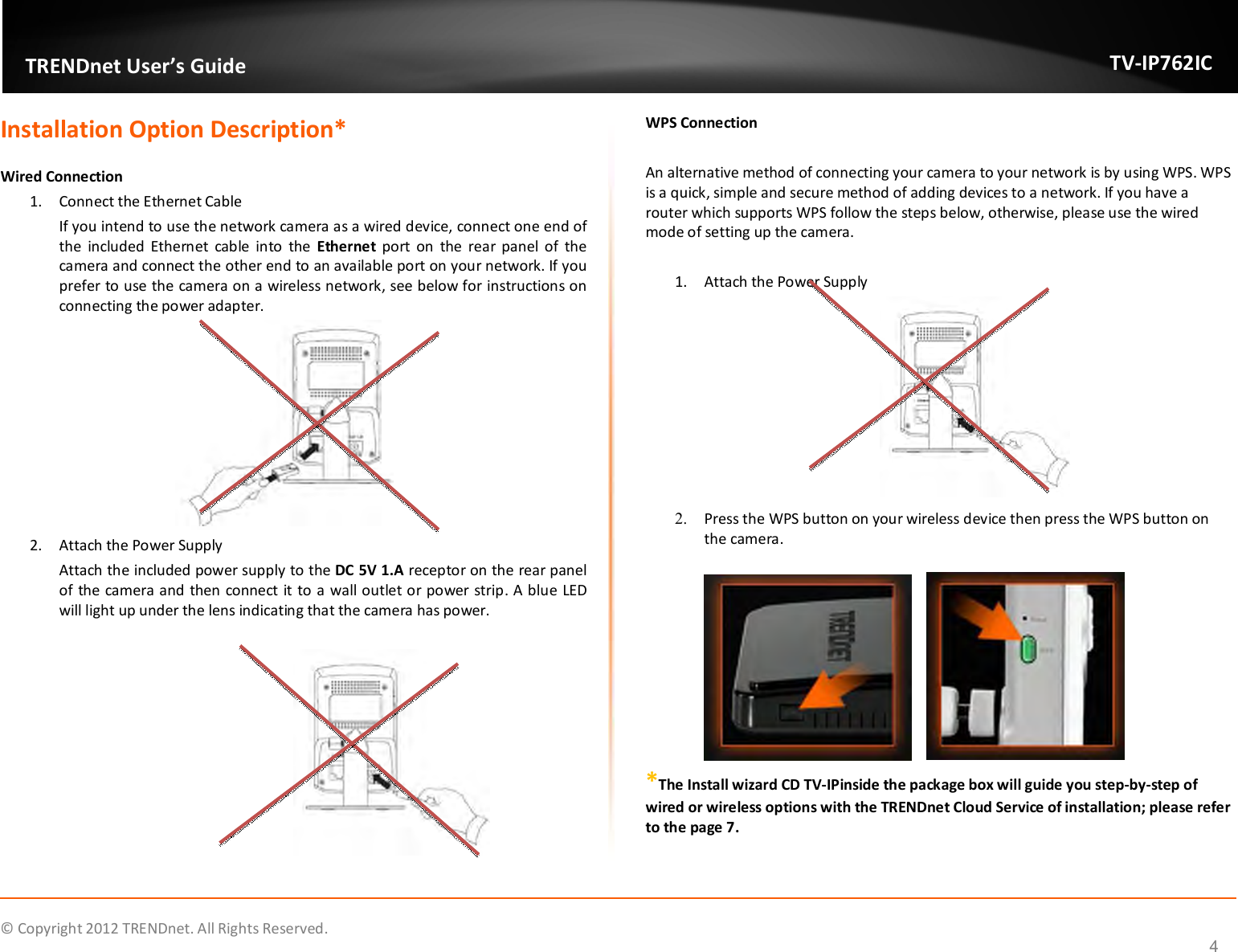              © Copyright 2012 TRENDnet. All Rights Reserved.       TRENDnet User’s Guide TV-IP762IC 4 Installation Option Description*  Wired Connection  1. Connect the Ethernet Cable If you intend to use the network camera as a wired device, connect one end of the  included  Ethernet  cable  into  the  Ethernet  port  on  the  rear panel of  the camera and connect the other end to an available port on your network. If you prefer to use the camera on a wireless network, see below for instructions on connecting the power adapter.  2. Attach the Power Supply Attach the included power supply to the DC 5V 1.A receptor on the rear panel of the camera and then connect it to a wall outlet or power strip. A blue LED will light up under the lens indicating that the camera has power.   WPS Connection   An alternative method of connecting your camera to your network is by using WPS. WPS is a quick, simple and secure method of adding devices to a network. If you have a router which supports WPS follow the steps below, otherwise, please use the wired mode of setting up the camera.  1. Attach the Power Supply  2. Press the WPS button on your wireless device then press the WPS button on the camera.         *The Install wizard CD TV-IPinside the package box will guide you step-by-step of wired or wireless options with the TRENDnet Cloud Service of installation; please refer to the page 7.  