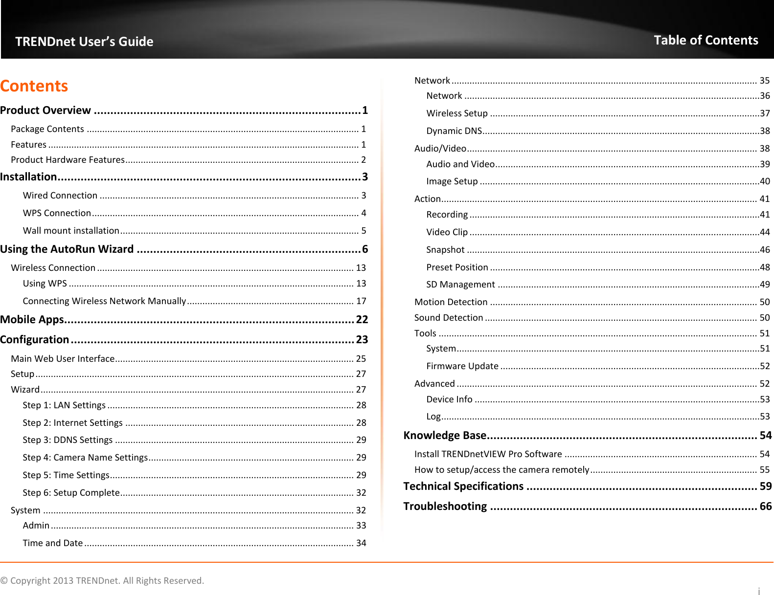    ©  Copyright 2013 TRENDnet. All Rights Reserved.   TRENDnet User’s Guide Table of Contents i Contents Product Overview ................................................................................. 1 Package Contents .......................................................................................................... 1 Features ......................................................................................................................... 1 Product Hardware Features ........................................................................................... 2 Installation ............................................................................................ 3 Wired Connection ..................................................................................................... 3 WPS Connection ........................................................................................................ 4 Wall mount installation ............................................................................................. 5 Using the AutoRun Wizard .................................................................... 6 Wireless Connection .................................................................................................... 13 Using WPS ............................................................................................................... 13 Connecting Wireless Network Manually ................................................................. 17 Mobile Apps........................................................................................ 22 Configuration ...................................................................................... 23 Main Web User Interface............................................................................................. 25 Setup ............................................................................................................................ 27 Wizard .......................................................................................................................... 27 Step 1: LAN Settings ................................................................................................ 28 Step 2: Internet Settings ......................................................................................... 28 Step 3: DDNS Settings ............................................................................................. 29 Step 4: Camera Name Settings ................................................................................ 29 Step 5: Time Settings ............................................................................................... 29 Step 6: Setup Complete........................................................................................... 32 System ......................................................................................................................... 32 Admin ...................................................................................................................... 33 Time and Date ......................................................................................................... 34 Network ....................................................................................................................... 35 Network ................................................................................................................... 36 Wireless Setup ......................................................................................................... 37 Dynamic DNS ............................................................................................................ 38 Audio/Video ................................................................................................................. 38 Audio and Video ....................................................................................................... 39 Image Setup ............................................................................................................. 40 Action ........................................................................................................................... 41 Recording ................................................................................................................. 41 Video Clip ................................................................................................................. 44 Snapshot .................................................................................................................. 46 Preset Position ......................................................................................................... 48 SD Management ...................................................................................................... 49 Motion Detection ........................................................................................................ 50 Sound Detection .......................................................................................................... 50 Tools ............................................................................................................................ 51 System ...................................................................................................................... 51 Firmware Update ..................................................................................................... 52 Advanced ..................................................................................................................... 52 Device Info ............................................................................................................... 53 Log ............................................................................................................................ 53 Knowledge Base.................................................................................. 54 Install TRENDnetVIEW Pro Software ........................................................................... 54 How to setup/access the camera remotely ................................................................. 55 Technical Specifications ...................................................................... 59 Troubleshooting ................................................................................. 66  