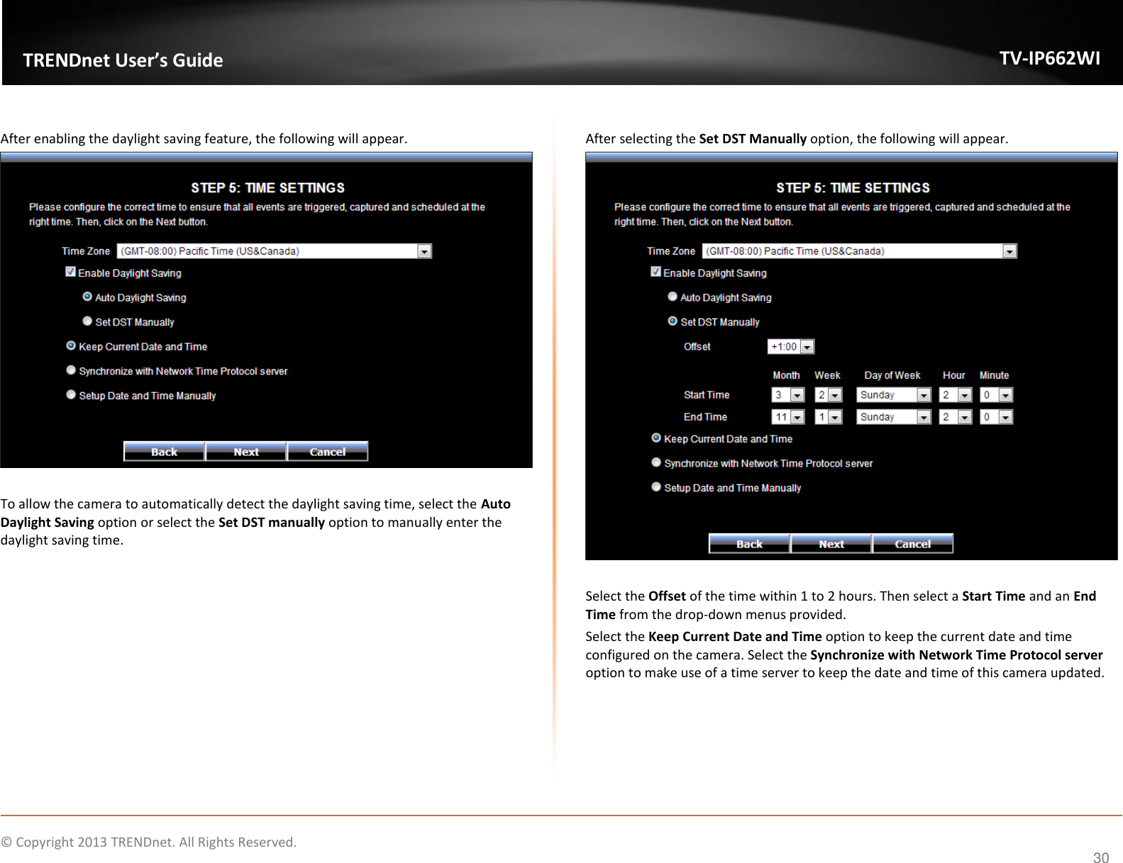    © Copyright 2013 TRENDnet. All Rights Reserved.   TRENDnet User’s Guide TV-IP662WI 30  After enabling the daylight saving feature, the following will appear.   To allow the camera to automatically detect the daylight saving time, select the Auto Daylight Saving option or select the Set DST manually option to manually enter the daylight saving time.   After selecting the Set DST Manually option, the following will appear.   Select the Offset of the time within 1 to 2 hours. Then select a Start Time and an End Time from the drop-down menus provided.  Select the Keep Current Date and Time option to keep the current date and time configured on the camera. Select the Synchronize with Network Time Protocol server option to make use of a time server to keep the date and time of this camera updated.  