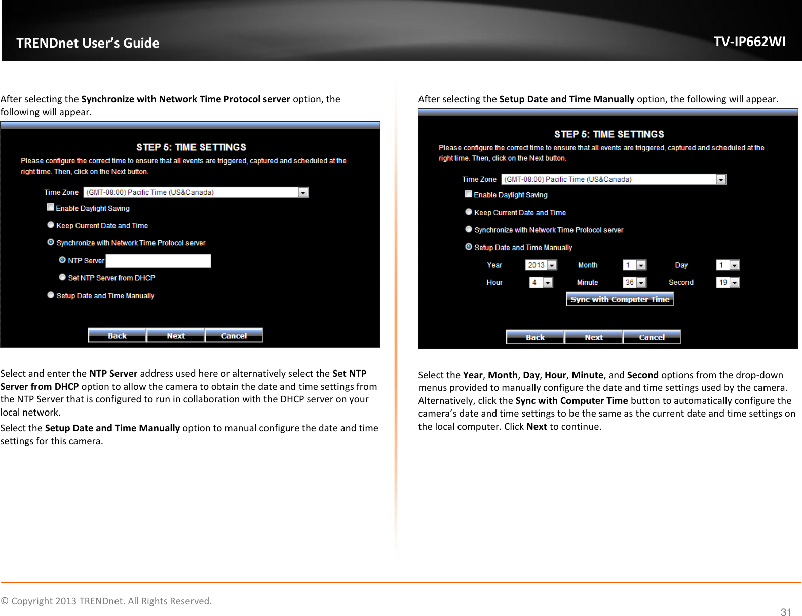   © Copyright 2013 TRENDnet. All Rights Reserved.   TRENDnet User’s Guide TV-IP662WI 31  After selecting the Synchronize with Network Time Protocol server option, the following will appear.   Select and enter the NTP Server address used here or alternatively select the Set NTP Server from DHCP option to allow the camera to obtain the date and time settings from the NTP Server that is configured to run in collaboration with the DHCP server on your local network.  Select the Setup Date and Time Manually option to manual configure the date and time settings for this camera.   After selecting the Setup Date and Time Manually option, the following will appear.   Select the Year, Month, Day, Hour, Minute, and Second options from the drop-down menus provided to manually configure the date and time settings used by the camera. Alternatively, click the Sync with Computer Time button to automatically configure the camera’s date and time settings to be the same as the current date and time settings on the local computer. Click Next to continue.  