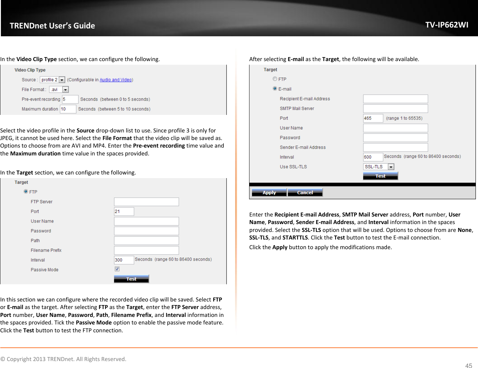    © Copyright 2013 TRENDnet. All Rights Reserved.   TRENDnet User’s Guide TV-IP662WI 45  In the Video Clip Type section, we can configure the following.   Select the video profile in the Source drop-down list to use. Since profile 3 is only for JPEG, it cannot be used here. Select the File Format that the video clip will be saved as. Options to choose from are AVI and MP4. Enter the Pre-event recording time value and the Maximum duration time value in the spaces provided.  In the Target section, we can configure the following.   In this section we can configure where the recorded video clip will be saved. Select FTP or E-mail as the target. After selecting FTP as the Target, enter the FTP Server address, Port number, User Name, Password, Path, Filename Prefix, and Interval information in the spaces provided. Tick the Passive Mode option to enable the passive mode feature. Click the Test button to test the FTP connection.  After selecting E-mail as the Target, the following will be available.   Enter the Recipient E-mail Address, SMTP Mail Server address, Port number, User Name, Password, Sender E-mail Address, and Interval information in the spaces provided. Select the SSL-TLS option that will be used. Options to choose from are None, SSL-TLS, and STARTTLS. Click the Test button to test the E-mail connection. Click the Apply button to apply the modifications made.  