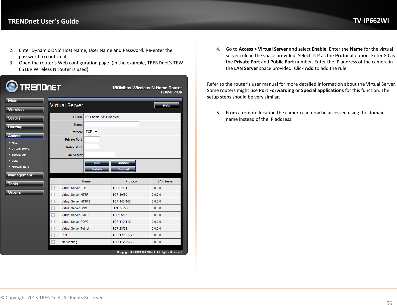    © Copyright 2013 TRENDnet. All Rights Reserved.   TRENDnet User’s Guide TV-IP662WI 56  2. Enter Dynamic DNS’ Host Name, User Name and Password. Re-enter the password to confirm it. 3. Open the router’s Web configuration page. (In the example, TRENDnet’s TEW-651BR Wireless N router is used)   4. Go to Access &gt; Virtual Server and select Enable. Enter the Name for the virtual server rule in the space provided. Select TCP as the Protocol option. Enter 80 as the Private Port and Public Port number. Enter the IP address of the camera in the LAN Server space provided. Click Add to add the rule.  Refer to the router’s user manual for more detailed information about the Virtual Server. Some routers might use Port Forwarding or Special applications for this function. The setup steps should be very similar.  5. From a remote location the camera can now be accessed using the domain name instead of the IP address.  