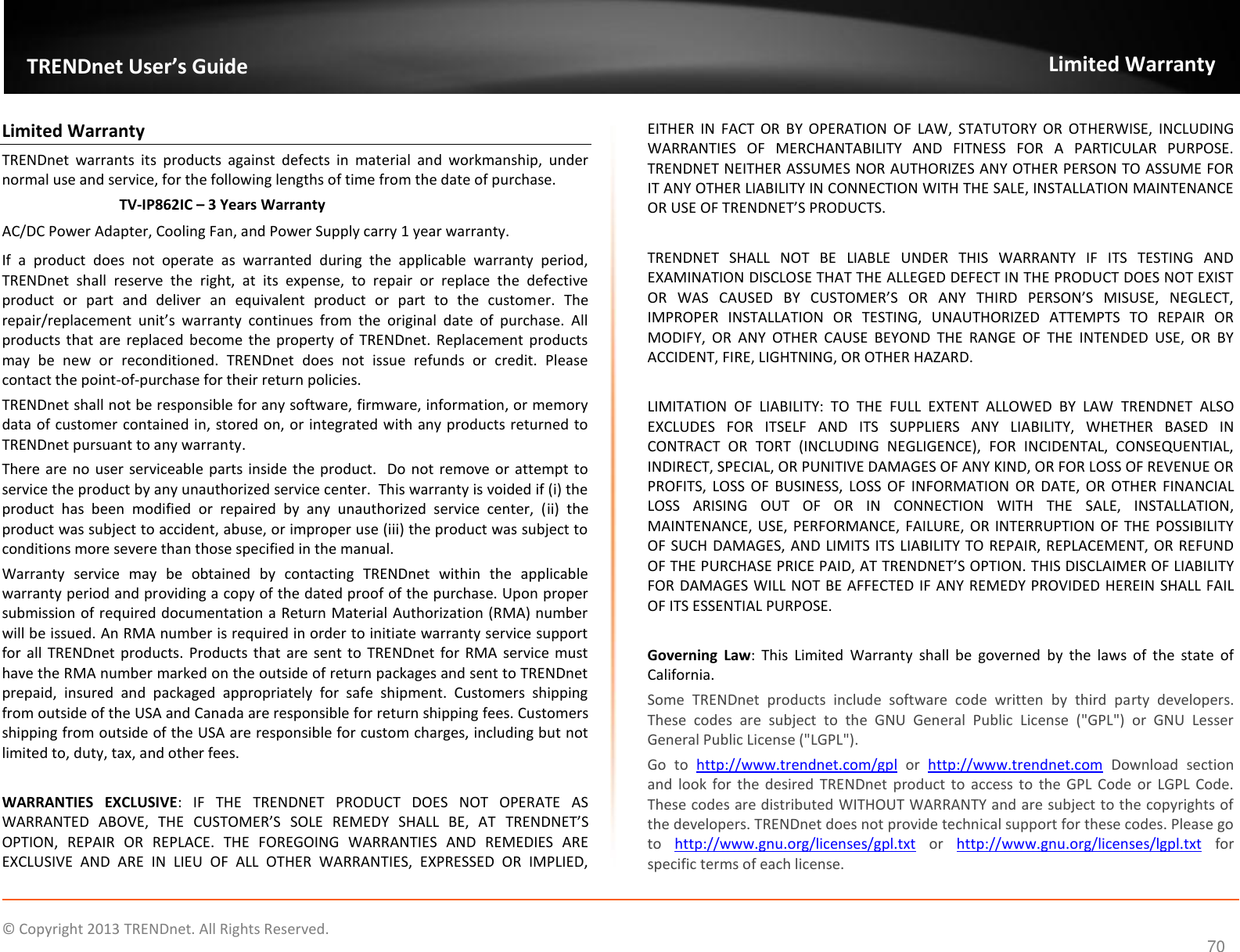    ©  Copyright 2013 TRENDnet. All Rights Reserved.  70  TRENDnet User’s Guide Limited Warranty Limited Warranty TRENDnet  warrants  its  products  against  defects  in  material  and  workmanship,  under normal use and service, for the following lengths of time from the date of purchase.     TV-IP862IC – 3 Years Warranty AC/DC Power Adapter, Cooling Fan, and Power Supply carry 1 year warranty. If  a  product  does  not  operate  as  warranted  during  the  applicable  warranty  period, TRENDnet  shall  reserve  the  right,  at  its  expense,  to  repair  or  replace  the  defective product  or  part  and  deliver  an  equivalent  product  or  part  to  the  customer.  The repair/replacement  unit’s  warranty  continues  from  the  original  date  of  purchase.  All products  that  are replaced become  the property of  TRENDnet.  Replacement products may  be  new  or  reconditioned.  TRENDnet  does  not  issue  refunds  or  credit.  Please contact the point-of-purchase for their return policies. TRENDnet shall not be responsible for any software, firmware, information, or memory data of customer contained in, stored on, or integrated with any products returned to TRENDnet pursuant to any warranty. There are no  user serviceable parts inside the product.  Do not  remove or attempt to service the product by any unauthorized service center.  This warranty is voided if (i) the product  has  been  modified  or  repaired  by  any  unauthorized  service  center,  (ii)  the product was subject to accident, abuse, or improper use (iii) the product was subject to conditions more severe than those specified in the manual. Warranty  service  may  be  obtained  by  contacting  TRENDnet  within  the  applicable warranty period and providing a copy of the dated proof of the purchase. Upon proper submission of required documentation a Return Material Authorization (RMA) number will be issued. An RMA number is required in order to initiate warranty service support for all TRENDnet  products. Products  that  are sent to  TRENDnet for  RMA  service  must have the RMA number marked on the outside of return packages and sent to TRENDnet prepaid,  insured  and  packaged  appropriately  for  safe  shipment.  Customers  shipping from outside of the USA and Canada are responsible for return shipping fees. Customers shipping from outside of the USA are responsible for custom charges, including but not limited to, duty, tax, and other fees.  WARRANTIES  EXCLUSIVE:  IF  THE  TRENDNET  PRODUCT  DOES  NOT  OPERATE  AS WARRANTED  ABOVE,  THE  CUSTOMER’S  SOLE  REMEDY  SHALL  BE,  AT  TRENDNET’S OPTION,  REPAIR  OR  REPLACE.  THE  FOREGOING  WARRANTIES  AND  REMEDIES  ARE EXCLUSIVE  AND  ARE  IN  LIEU  OF  ALL  OTHER  WARRANTIES,  EXPRESSED  OR  IMPLIED, EITHER  IN  FACT  OR  BY  OPERATION  OF  LAW,  STATUTORY  OR  OTHERWISE,  INCLUDING WARRANTIES  OF  MERCHANTABILITY  AND  FITNESS  FOR  A  PARTICULAR  PURPOSE. TRENDNET NEITHER ASSUMES NOR AUTHORIZES ANY OTHER PERSON TO ASSUME FOR IT ANY OTHER LIABILITY IN CONNECTION WITH THE SALE, INSTALLATION MAINTENANCE OR USE OF TRENDNET’S PRODUCTS.  TRENDNET  SHALL  NOT  BE  LIABLE  UNDER  THIS  WARRANTY  IF  ITS  TESTING  AND EXAMINATION DISCLOSE THAT THE ALLEGED DEFECT IN THE PRODUCT DOES NOT EXIST OR  WAS  CAUSED  BY  CUSTOMER’S  OR  ANY  THIRD  PERSON’S  MISUSE,  NEGLECT, IMPROPER  INSTALLATION  OR  TESTING,  UNAUTHORIZED  ATTEMPTS  TO  REPAIR  OR MODIFY,  OR  ANY  OTHER  CAUSE  BEYOND  THE  RANGE  OF  THE  INTENDED  USE,  OR  BY ACCIDENT, FIRE, LIGHTNING, OR OTHER HAZARD.  LIMITATION  OF  LIABILITY:  TO  THE  FULL  EXTENT  ALLOWED  BY  LAW  TRENDNET  ALSO EXCLUDES  FOR  ITSELF  AND  ITS  SUPPLIERS  ANY  LIABILITY,  WHETHER  BASED  IN CONTRACT  OR  TORT  (INCLUDING  NEGLIGENCE),  FOR  INCIDENTAL,  CONSEQUENTIAL, INDIRECT, SPECIAL, OR PUNITIVE DAMAGES OF ANY KIND, OR FOR LOSS OF REVENUE OR PROFITS,  LOSS  OF  BUSINESS, LOSS  OF  INFORMATION  OR  DATE,  OR  OTHER  FINANCIAL LOSS  ARISING  OUT  OF  OR  IN  CONNECTION  WITH  THE  SALE,  INSTALLATION, MAINTENANCE, USE, PERFORMANCE,  FAILURE, OR  INTERRUPTION OF THE POSSIBILITY OF SUCH DAMAGES, AND LIMITS ITS LIABILITY TO REPAIR, REPLACEMENT, OR REFUND OF THE PURCHASE PRICE PAID, AT TRENDNET’S OPTION. THIS DISCLAIMER OF LIABILITY FOR DAMAGES WILL NOT BE AFFECTED IF ANY REMEDY PROVIDED HEREIN SHALL FAIL OF ITS ESSENTIAL PURPOSE.  Governing  Law:  This  Limited  Warranty  shall  be  governed  by  the  laws  of  the  state  of California. Some  TRENDnet  products  include  software  code  written  by  third  party  developers. These  codes  are  subject  to  the  GNU  General  Public  License  (&quot;GPL&quot;)  or  GNU  Lesser General Public License (&quot;LGPL&quot;).  Go  to  http://www.trendnet.com/gpl  or  http://www.trendnet.com  Download  section and  look  for  the  desired  TRENDnet  product to  access to the GPL  Code or  LGPL  Code. These codes are distributed WITHOUT WARRANTY and are subject to the copyrights of the developers. TRENDnet does not provide technical support for these codes. Please go to  http://www.gnu.org/licenses/gpl.txt  or  http://www.gnu.org/licenses/lgpl.txt  for specific terms of each license. 
