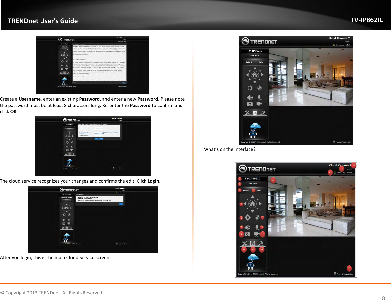                    ©  Copyright 2013 TRENDnet. All Rights Reserved.       TRENDnet User’s Guide TV-IP862IC  8  Create a Username, enter an existing Password, and enter a new Password. Please note the password must be at least 8 characters long. Re-enter the Password to confirm and click OK.  The cloud service recognizes your changes and confirms the edit. Click Login.  After you login, this is the main Cloud Service screen.  What’s on the interface?   