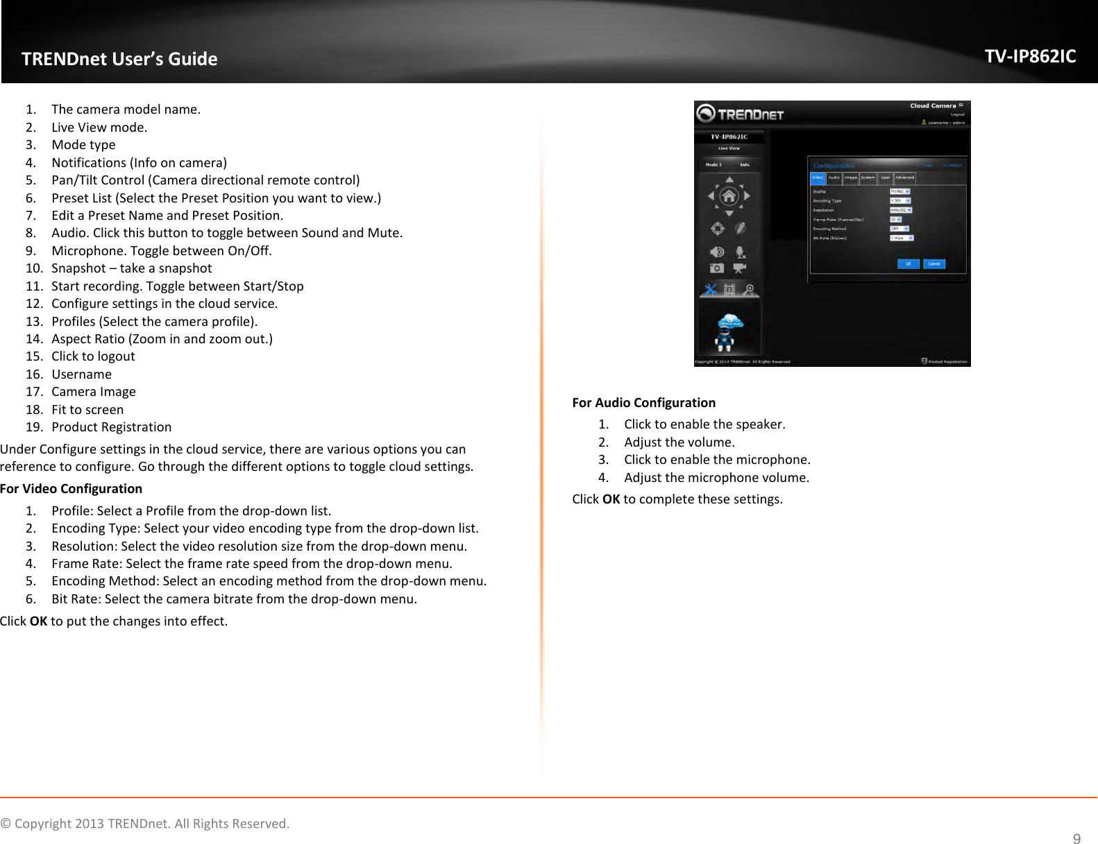                    ©  Copyright 2013 TRENDnet. All Rights Reserved.       TRENDnet User’s Guide TV-IP862IC  9 1. The camera model name. 2. Live View mode. 3. Mode type 4. Notifications (Info on camera) 5. Pan/Tilt Control (Camera directional remote control) 6. Preset List (Select the Preset Position you want to view.) 7. Edit a Preset Name and Preset Position. 8. Audio. Click this button to toggle between Sound and Mute. 9. Microphone. Toggle between On/Off. 10. Snapshot – take a snapshot 11. Start recording. Toggle between Start/Stop 12. Configure settings in the cloud service. 13. Profiles (Select the camera profile). 14. Aspect Ratio (Zoom in and zoom out.) 15. Click to logout 16. Username 17. Camera Image 18. Fit to screen 19. Product Registration Under Configure settings in the cloud service, there are various options you can reference to configure. Go through the different options to toggle cloud settings. For Video Configuration 1. Profile: Select a Profile from the drop-down list. 2. Encoding Type: Select your video encoding type from the drop-down list. 3. Resolution: Select the video resolution size from the drop-down menu. 4. Frame Rate: Select the frame rate speed from the drop-down menu. 5. Encoding Method: Select an encoding method from the drop-down menu. 6. Bit Rate: Select the camera bitrate from the drop-down menu. Click OK to put the changes into effect.   For Audio Configuration 1. Click to enable the speaker. 2. Adjust the volume. 3. Click to enable the microphone. 4. Adjust the microphone volume. Click OK to complete these settings. 