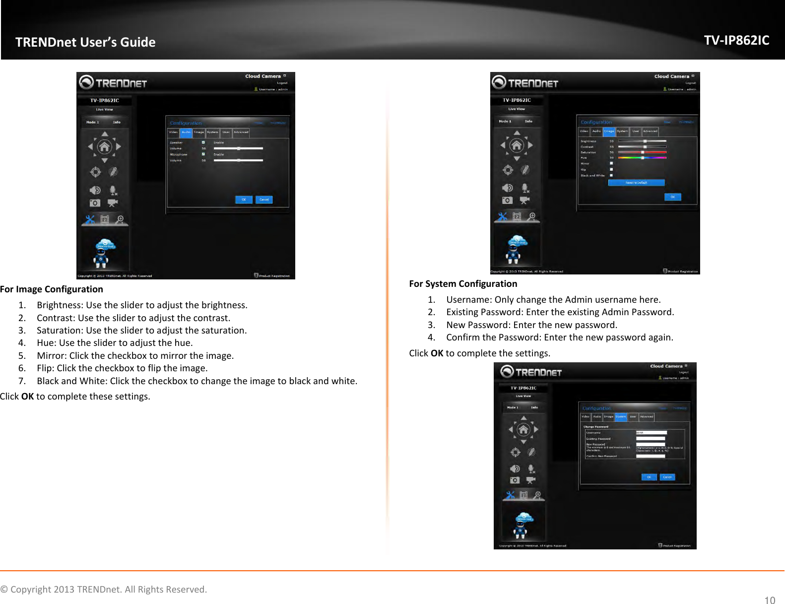                    ©  Copyright 2013 TRENDnet. All Rights Reserved.       TRENDnet User’s Guide TV-IP862IC  10  For Image Configuration 1. Brightness: Use the slider to adjust the brightness. 2. Contrast: Use the slider to adjust the contrast. 3. Saturation: Use the slider to adjust the saturation. 4. Hue: Use the slider to adjust the hue. 5. Mirror: Click the checkbox to mirror the image. 6. Flip: Click the checkbox to flip the image. 7. Black and White: Click the checkbox to change the image to black and white. Click OK to complete these settings.  For System Configuration 1. Username: Only change the Admin username here. 2. Existing Password: Enter the existing Admin Password. 3. New Password: Enter the new password. 4. Confirm the Password: Enter the new password again. Click OK to complete the settings.  