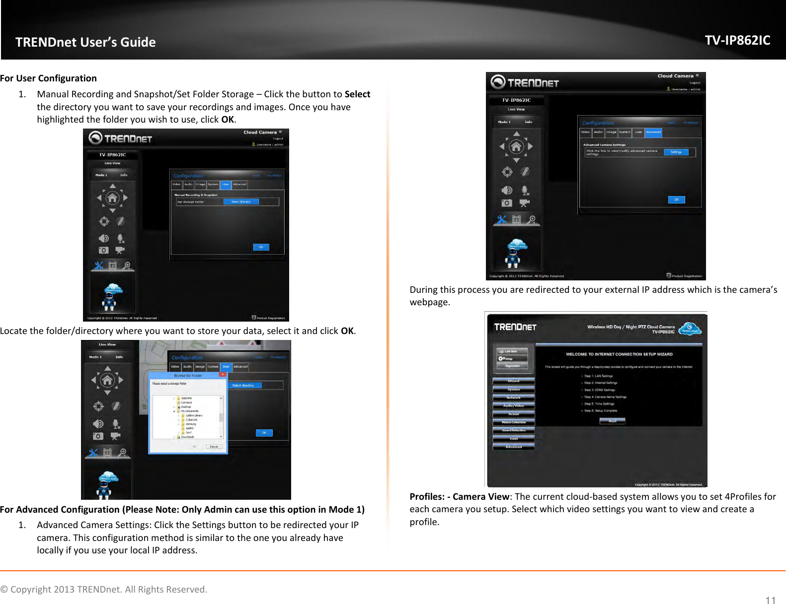                    ©  Copyright 2013 TRENDnet. All Rights Reserved.       TRENDnet User’s Guide TV-IP862IC  11 For User Configuration 1. Manual Recording and Snapshot/Set Folder Storage – Click the button to Select the directory you want to save your recordings and images. Once you have highlighted the folder you wish to use, click OK.  Locate the folder/directory where you want to store your data, select it and click OK.  For Advanced Configuration (Please Note: Only Admin can use this option in Mode 1) 1. Advanced Camera Settings: Click the Settings button to be redirected your IP camera. This configuration method is similar to the one you already have locally if you use your local IP address.  During this process you are redirected to your external IP address which is the camera’s webpage.  Profiles: - Camera View: The current cloud-based system allows you to set 4Profiles for each camera you setup. Select which video settings you want to view and create a profile. 