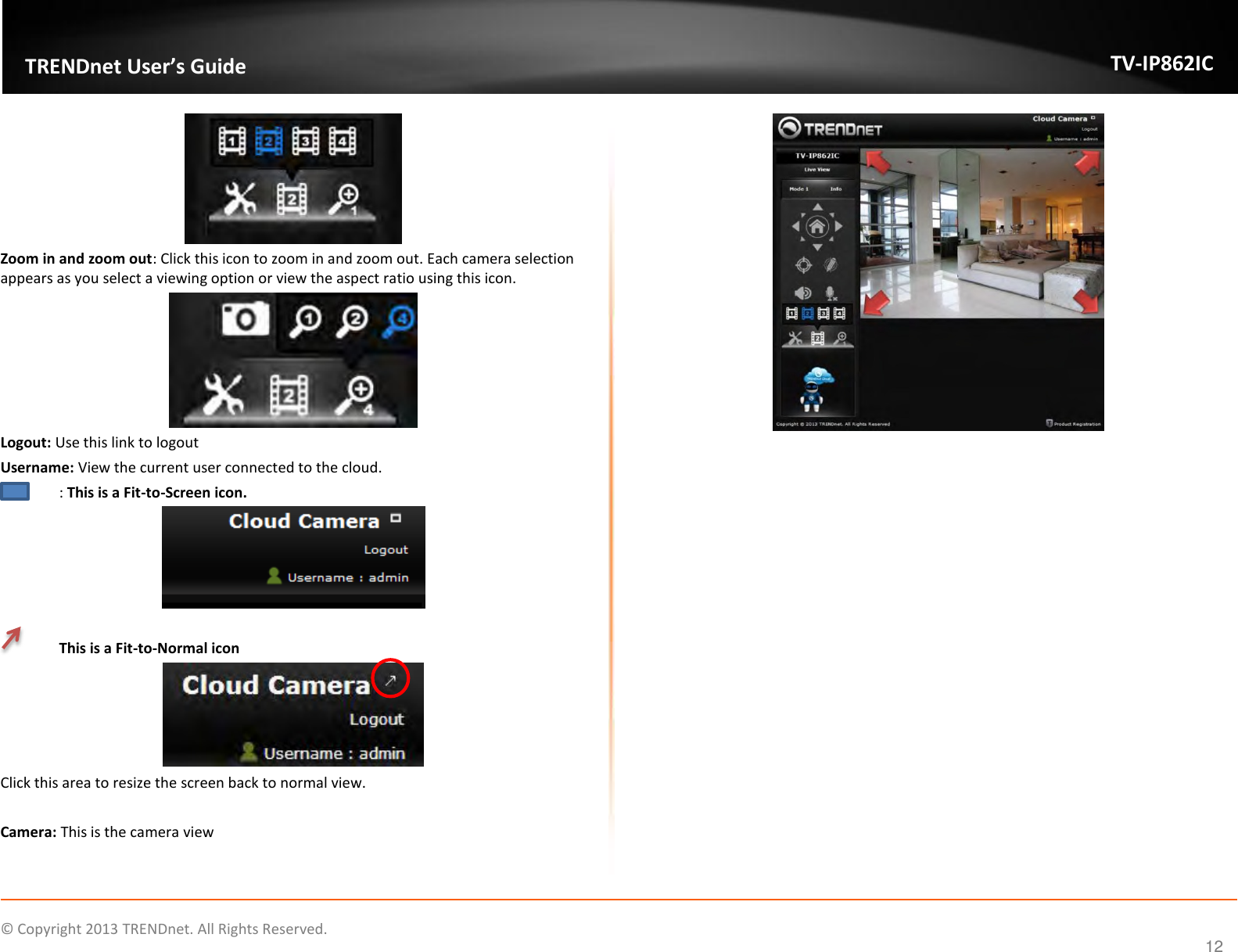                    ©  Copyright 2013 TRENDnet. All Rights Reserved.       TRENDnet User’s Guide TV-IP862IC  12  Zoom in and zoom out: Click this icon to zoom in and zoom out. Each camera selection appears as you select a viewing option or view the aspect ratio using this icon.  Logout: Use this link to logout Username: View the current user connected to the cloud.  : This is a Fit-to-Screen icon.     This is a Fit-to-Normal icon  Click this area to resize the screen back to normal view.  Camera: This is the camera view       