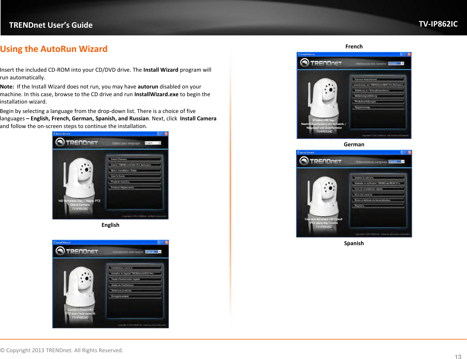                    ©  Copyright 2013 TRENDnet. All Rights Reserved.       TRENDnet User’s Guide TV-IP862IC  13 Using the AutoRun Wizard  Insert the included CD-ROM into your CD/DVD drive. The Install Wizard program will run automatically. Note:  If the Install Wizard does not run, you may have autorun disabled on your machine. In this case, browse to the CD drive and run InstallWizard.exe to begin the installation wizard. Begin by selecting a language from the drop-down list. There is a choice of five languages – English, French, German, Spanish, and Russian. Next, click  Install Camera and follow the on-screen steps to continue the installation.  English   French  German  Spanish 