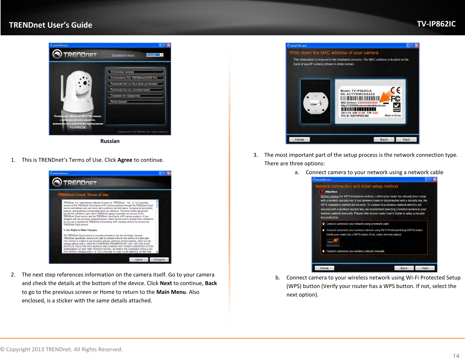                    ©  Copyright 2013 TRENDnet. All Rights Reserved.       TRENDnet User’s Guide TV-IP862IC  14  Russian  1. This is TRENDnet’s Terms of Use. Click Agree to continue.  2. The next step references information on the camera itself. Go to your camera and check the details at the bottom of the device. Click Next to continue, Back to go to the previous screen or Home to return to the Main Menu. Also enclosed, is a sticker with the same details attached.  3. The most important part of the setup process is the network connection type. There are three options: a. Connect camera to your network using a network cable  b. Connect camera to your wireless network using Wi-Fi Protected Setup (WPS) button (Verify your router has a WPS button. If not, select the next option). 