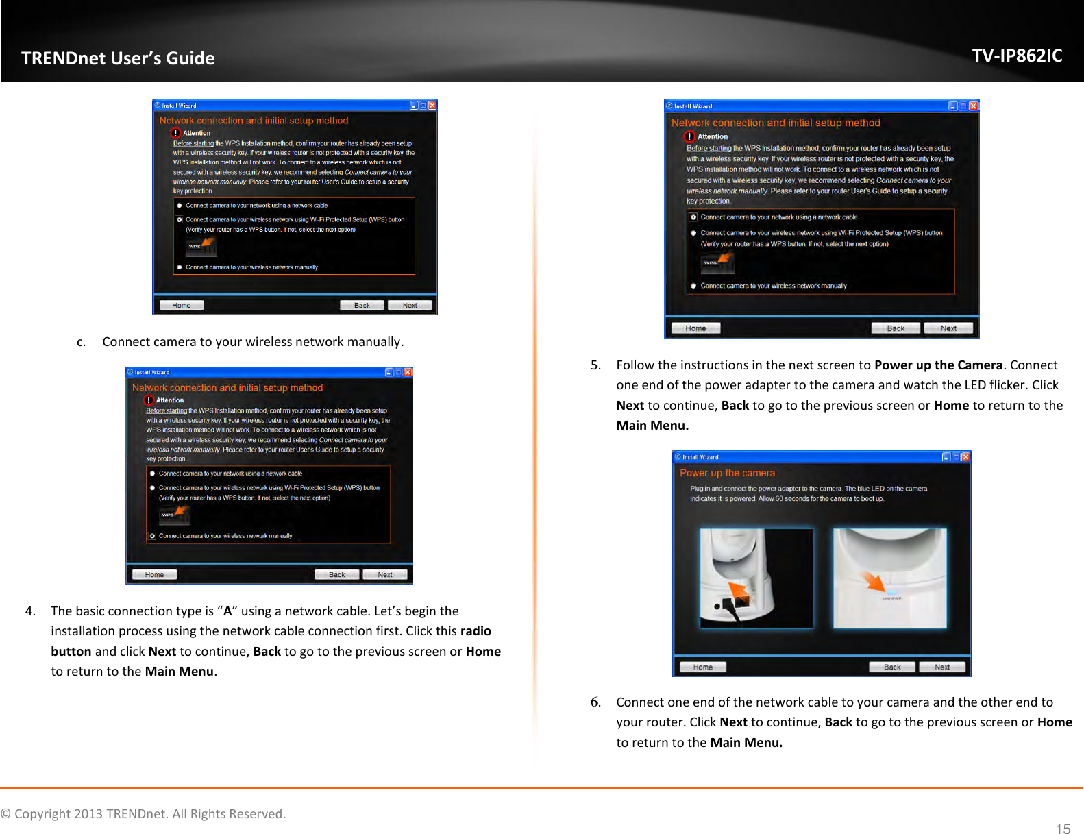                    ©  Copyright 2013 TRENDnet. All Rights Reserved.       TRENDnet User’s Guide TV-IP862IC  15  c. Connect camera to your wireless network manually.  4. The basic connection type is “A” using a network cable. Let’s begin the installation process using the network cable connection first. Click this radio button and click Next to continue, Back to go to the previous screen or Home to return to the Main Menu.  5. Follow the instructions in the next screen to Power up the Camera. Connect one end of the power adapter to the camera and watch the LED flicker. Click Next to continue, Back to go to the previous screen or Home to return to the Main Menu.  6. Connect one end of the network cable to your camera and the other end to your router. Click Next to continue, Back to go to the previous screen or Home to return to the Main Menu. 