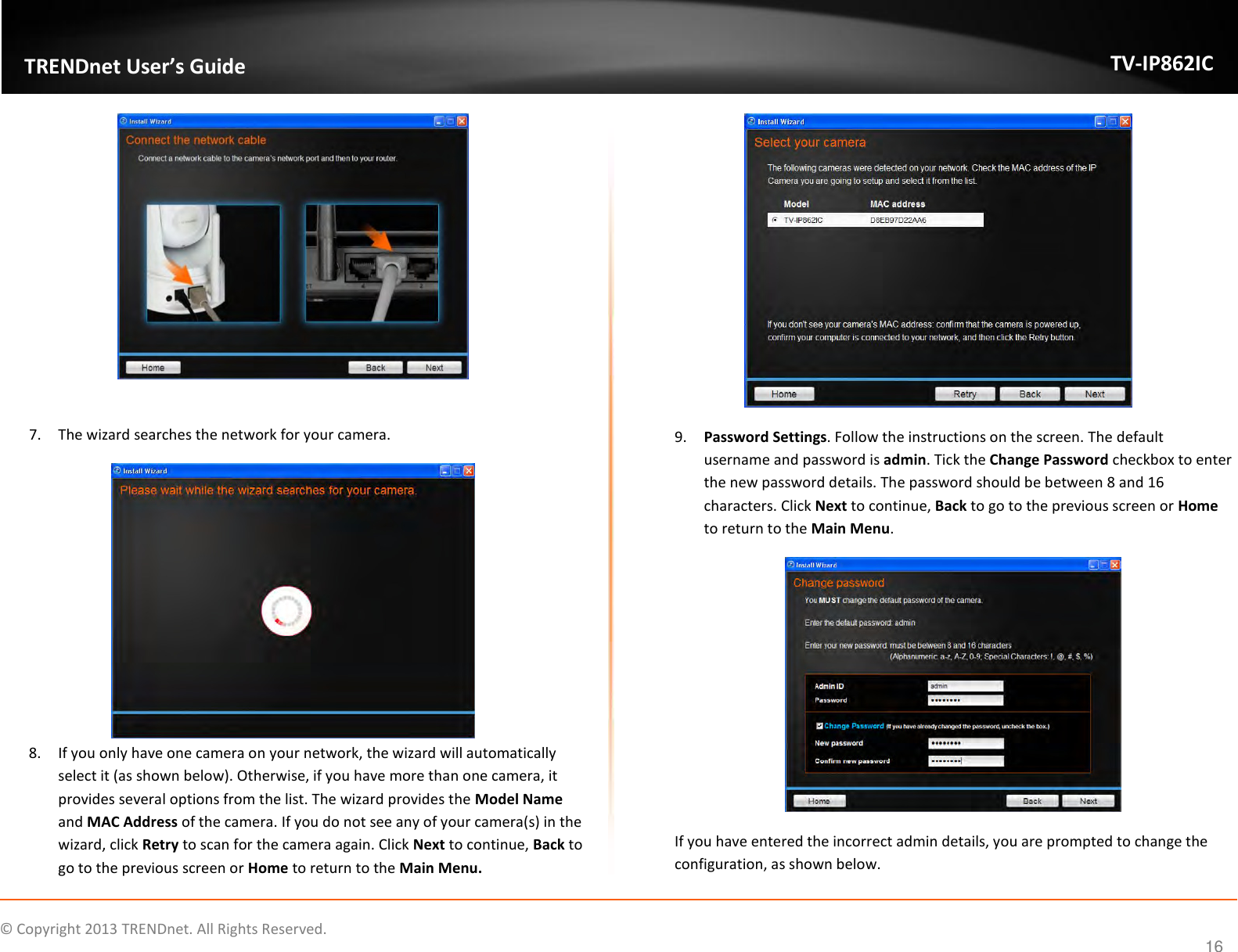                    ©  Copyright 2013 TRENDnet. All Rights Reserved.       TRENDnet User’s Guide TV-IP862IC  16   7. The wizard searches the network for your camera.  8. If you only have one camera on your network, the wizard will automatically select it (as shown below). Otherwise, if you have more than one camera, it provides several options from the list. The wizard provides the Model Name and MAC Address of the camera. If you do not see any of your camera(s) in the wizard, click Retry to scan for the camera again. Click Next to continue, Back to go to the previous screen or Home to return to the Main Menu.  9. Password Settings. Follow the instructions on the screen. The default username and password is admin. Tick the Change Password checkbox to enter the new password details. The password should be between 8 and 16 characters. Click Next to continue, Back to go to the previous screen or Home to return to the Main Menu.  If you have entered the incorrect admin details, you are prompted to change the configuration, as shown below. 