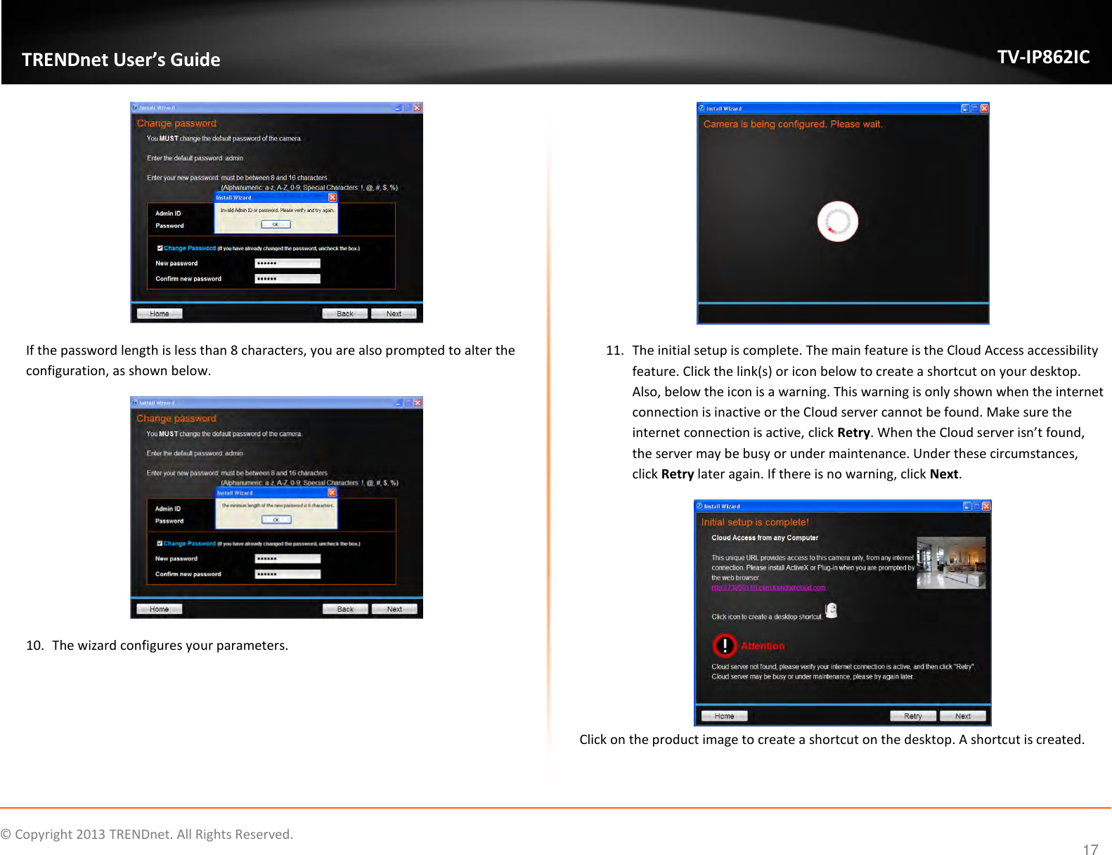                    ©  Copyright 2013 TRENDnet. All Rights Reserved.       TRENDnet User’s Guide TV-IP862IC  17  If the password length is less than 8 characters, you are also prompted to alter the configuration, as shown below.  10. The wizard configures your parameters.  11. The initial setup is complete. The main feature is the Cloud Access accessibility feature. Click the link(s) or icon below to create a shortcut on your desktop. Also, below the icon is a warning. This warning is only shown when the internet connection is inactive or the Cloud server cannot be found. Make sure the internet connection is active, click Retry. When the Cloud server isn’t found, the server may be busy or under maintenance. Under these circumstances, click Retry later again. If there is no warning, click Next.  Click on the product image to create a shortcut on the desktop. A shortcut is created. 