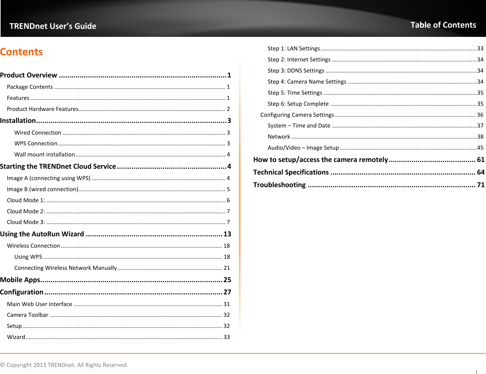                    ©  Copyright 2013 TRENDnet. All Rights Reserved.       TRENDnet User’s Guide Table of Contents i Contents  Product Overview ................................................................................. 1 Package Contents .......................................................................................................... 1 Features ......................................................................................................................... 1 Product Hardware Features........................................................................................... 2 Installation ............................................................................................ 3 Wired Connection ..................................................................................................... 3 WPS Connection ........................................................................................................ 3 Wall mount installation ............................................................................................. 4 Starting the TRENDnet Cloud Service ..................................................... 4 Image A (connecting using WPS) ................................................................................... 4 Image B (wired connection) ........................................................................................... 5 Cloud Mode 1: ............................................................................................................... 6 Cloud Mode 2: ............................................................................................................... 7 Cloud Mode 3: ............................................................................................................... 7 Using the AutoRun Wizard .................................................................. 13 Wireless Connection .................................................................................................... 18 Using WPS ............................................................................................................... 18 Connecting Wireless Network Manually ................................................................. 21 Mobile Apps........................................................................................ 25 Configuration ...................................................................................... 27 Main Web User Interface ............................................................................................ 31 Camera Toolbar ........................................................................................................... 32 Setup ............................................................................................................................ 32 Wizard .......................................................................................................................... 33 Step 1: LAN Settings ................................................................................................. 33 Step 2: Internet Settings .......................................................................................... 34 Step 3: DDNS Settings .............................................................................................. 34 Step 4: Camera Name Settings ................................................................................ 34 Step 5: Time Settings ............................................................................................... 35 Step 6: Setup Complete ........................................................................................... 35 Configuring Camera Settings ....................................................................................... 36 System – Time and Date .......................................................................................... 37 Network ................................................................................................................... 38 Audio/Video – Image Setup ..................................................................................... 45 How to setup/access the camera remotely .......................................... 61 Technical Specifications ...................................................................... 64 Troubleshooting ................................................................................. 71  