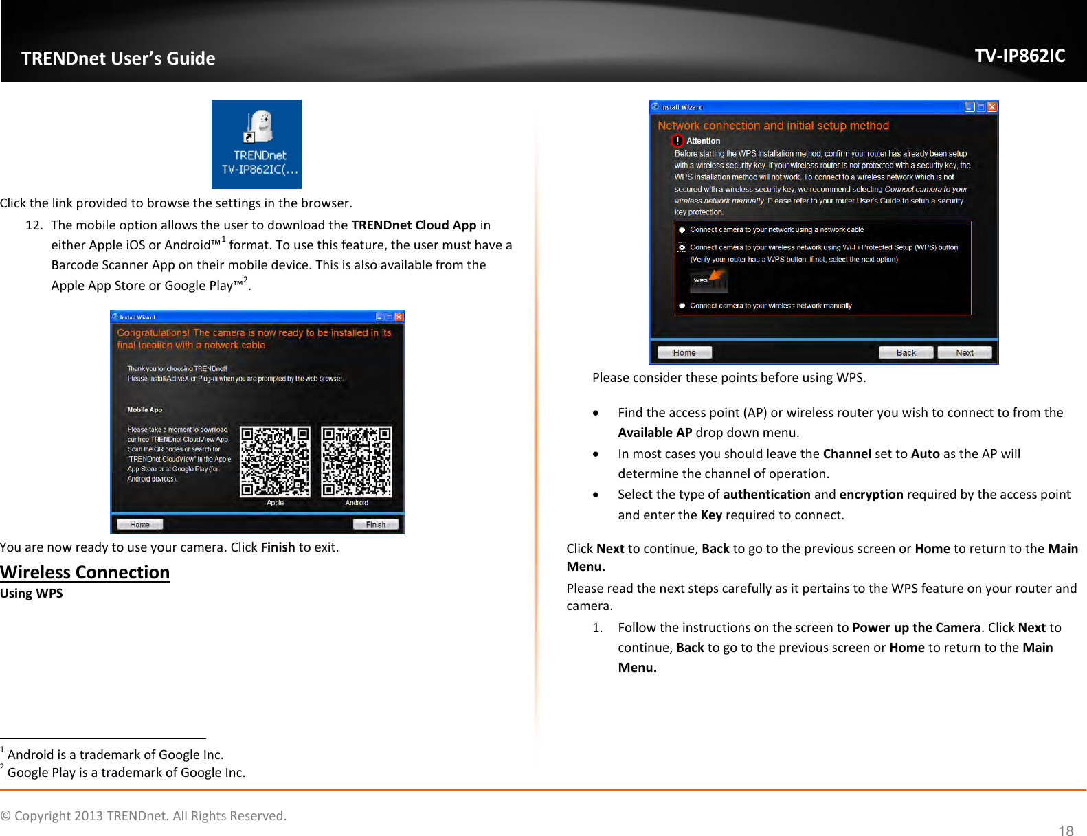                    ©  Copyright 2013 TRENDnet. All Rights Reserved.       TRENDnet User’s Guide TV-IP862IC  18  Click the link provided to browse the settings in the browser. 12. The mobile option allows the user to download the TRENDnet Cloud App in either Apple iOS or Android™1 format. To use this feature, the user must have a Barcode Scanner App on their mobile device. This is also available from the Apple App Store or Google Play™2.  You are now ready to use your camera. Click Finish to exit. Wireless Connection Using WPS                                                                   1 Android is a trademark of Google Inc. 2 Google Play is a trademark of Google Inc.  Please consider these points before using WPS.  Find the access point (AP) or wireless router you wish to connect to from the Available AP drop down menu.  In most cases you should leave the Channel set to Auto as the AP will determine the channel of operation.  Select the type of authentication and encryption required by the access point and enter the Key required to connect. Click Next to continue, Back to go to the previous screen or Home to return to the Main Menu. Please read the next steps carefully as it pertains to the WPS feature on your router and camera. 1. Follow the instructions on the screen to Power up the Camera. Click Next to continue, Back to go to the previous screen or Home to return to the Main Menu. 