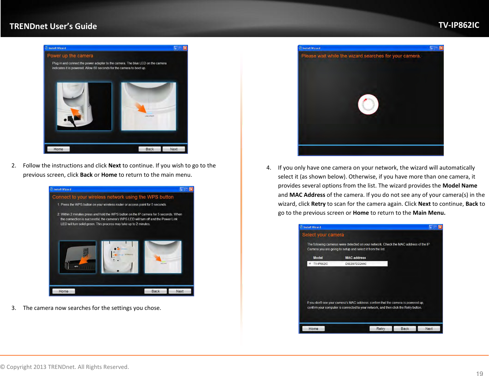                    ©  Copyright 2013 TRENDnet. All Rights Reserved.       TRENDnet User’s Guide TV-IP862IC  19  2. Follow the instructions and click Next to continue. If you wish to go to the previous screen, click Back or Home to return to the main menu.  3. The camera now searches for the settings you chose.  4. If you only have one camera on your network, the wizard will automatically select it (as shown below). Otherwise, if you have more than one camera, it provides several options from the list. The wizard provides the Model Name and MAC Address of the camera. If you do not see any of your camera(s) in the wizard, click Retry to scan for the camera again. Click Next to continue, Back to go to the previous screen or Home to return to the Main Menu.  