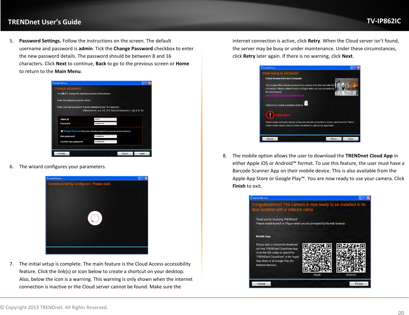                    ©  Copyright 2013 TRENDnet. All Rights Reserved.       TRENDnet User’s Guide TV-IP862IC  20 5. Password Settings. Follow the instructions on the screen. The default username and password is admin. Tick the Change Password checkbox to enter the new password details. The password should be between 8 and 16 characters. Click Next to continue, Back to go to the previous screen or Home to return to the Main Menu.  6. The wizard configures your parameters.  7. The initial setup is complete. The main feature is the Cloud Access accessibility feature. Click the link(s) or icon below to create a shortcut on your desktop. Also, below the icon is a warning. This warning is only shown when the internet connection is inactive or the Cloud server cannot be found. Make sure the internet connection is active, click Retry. When the Cloud server isn’t found, the server may be busy or under maintenance. Under these circumstances, click Retry later again. If there is no warning, click Next.   8. The mobile option allows the user to download the TRENDnet Cloud App in either Apple iOS or Android™ format. To use this feature, the user must have a Barcode Scanner App on their mobile device. This is also available from the Apple App Store or Google Play™. You are now ready to use your camera. Click Finish to exit.  