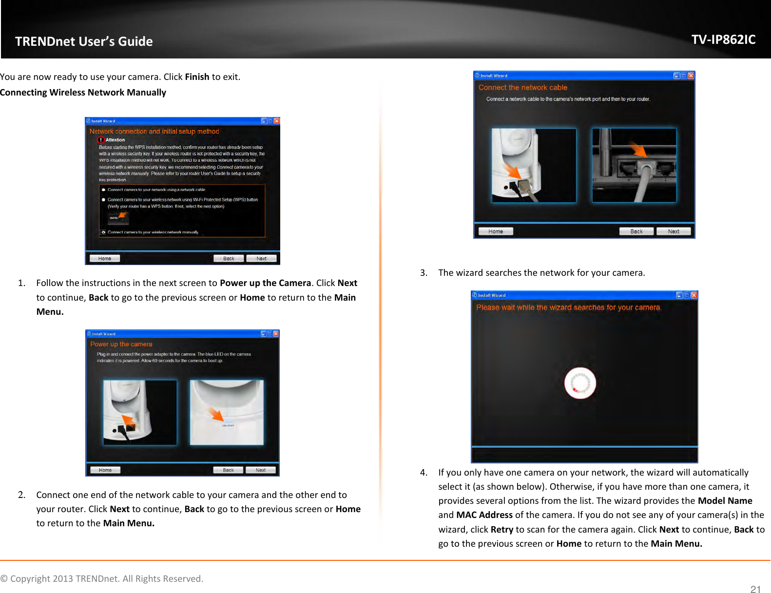                    ©  Copyright 2013 TRENDnet. All Rights Reserved.       TRENDnet User’s Guide TV-IP862IC  21 You are now ready to use your camera. Click Finish to exit. Connecting Wireless Network Manually   1. Follow the instructions in the next screen to Power up the Camera. Click Next to continue, Back to go to the previous screen or Home to return to the Main Menu.  2. Connect one end of the network cable to your camera and the other end to your router. Click Next to continue, Back to go to the previous screen or Home to return to the Main Menu.   3. The wizard searches the network for your camera.  4. If you only have one camera on your network, the wizard will automatically select it (as shown below). Otherwise, if you have more than one camera, it provides several options from the list. The wizard provides the Model Name and MAC Address of the camera. If you do not see any of your camera(s) in the wizard, click Retry to scan for the camera again. Click Next to continue, Back to go to the previous screen or Home to return to the Main Menu. 