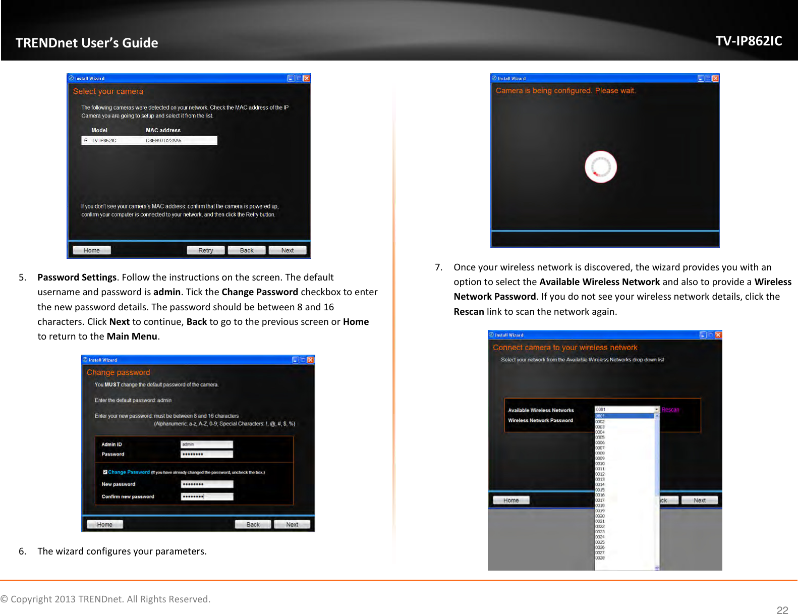                    ©  Copyright 2013 TRENDnet. All Rights Reserved.       TRENDnet User’s Guide TV-IP862IC  22  5. Password Settings. Follow the instructions on the screen. The default username and password is admin. Tick the Change Password checkbox to enter the new password details. The password should be between 8 and 16 characters. Click Next to continue, Back to go to the previous screen or Home to return to the Main Menu.  6. The wizard configures your parameters.  7. Once your wireless network is discovered, the wizard provides you with an option to select the Available Wireless Network and also to provide a Wireless Network Password. If you do not see your wireless network details, click the Rescan link to scan the network again.  