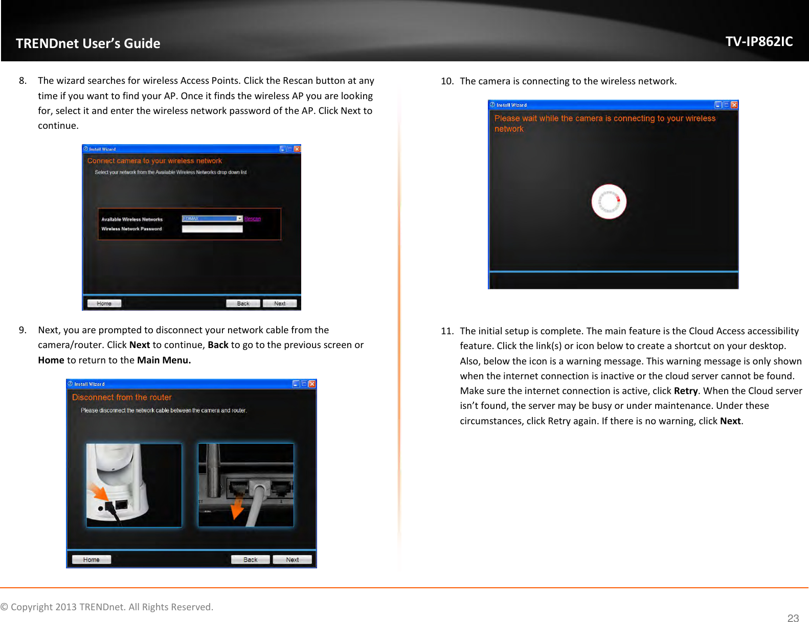                   ©  Copyright 2013 TRENDnet. All Rights Reserved.       TRENDnet User’s Guide TV-IP862IC  23 8. The wizard searches for wireless Access Points. Click the Rescan button at any time if you want to find your AP. Once it finds the wireless AP you are looking for, select it and enter the wireless network password of the AP. Click Next to continue.  9. Next, you are prompted to disconnect your network cable from the camera/router. Click Next to continue, Back to go to the previous screen or Home to return to the Main Menu.  10. The camera is connecting to the wireless network.    11. The initial setup is complete. The main feature is the Cloud Access accessibility feature. Click the link(s) or icon below to create a shortcut on your desktop. Also, below the icon is a warning message. This warning message is only shown when the internet connection is inactive or the cloud server cannot be found. Make sure the internet connection is active, click Retry. When the Cloud server isn’t found, the server may be busy or under maintenance. Under these circumstances, click Retry again. If there is no warning, click Next. 
