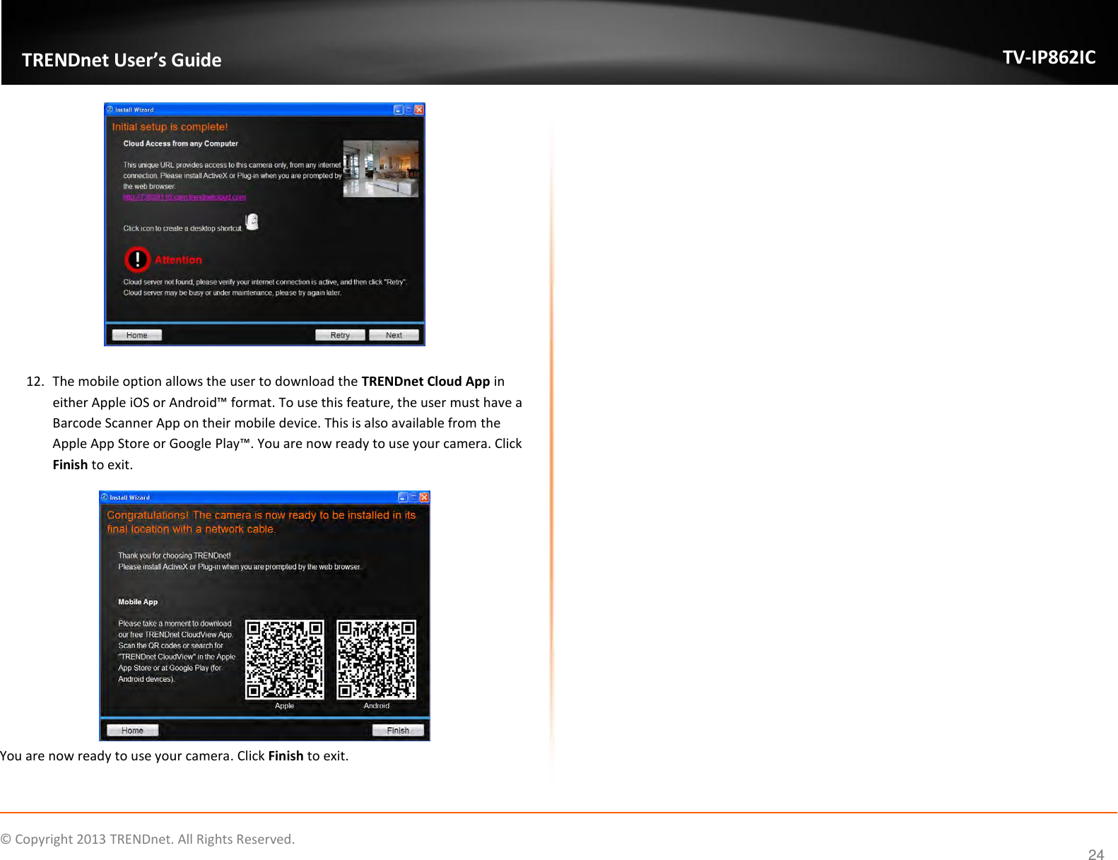                    ©  Copyright 2013 TRENDnet. All Rights Reserved.       TRENDnet User’s Guide TV-IP862IC  24   12. The mobile option allows the user to download the TRENDnet Cloud App in either Apple iOS or Android™ format. To use this feature, the user must have a Barcode Scanner App on their mobile device. This is also available from the Apple App Store or Google Play™. You are now ready to use your camera. Click Finish to exit.  You are now ready to use your camera. Click Finish to exit.    