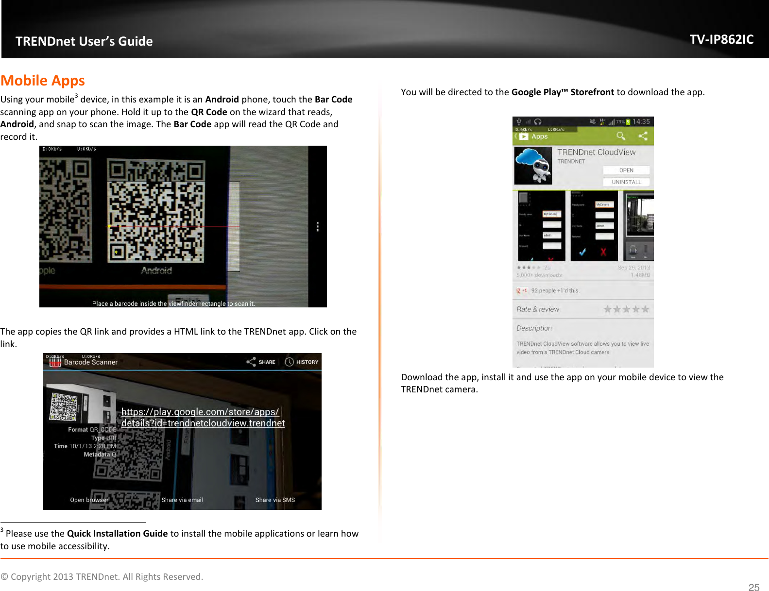                    ©  Copyright 2013 TRENDnet. All Rights Reserved.       TRENDnet User’s Guide TV-IP862IC  25 Mobile Apps Using your mobile3 device, in this example it is an Android phone, touch the Bar Code scanning app on your phone. Hold it up to the QR Code on the wizard that reads, Android, and snap to scan the image. The Bar Code app will read the QR Code and record it.   The app copies the QR link and provides a HTML link to the TRENDnet app. Click on the link.                                                                    3 Please use the Quick Installation Guide to install the mobile applications or learn how to use mobile accessibility.  You will be directed to the Google Play™ Storefront to download the app.   Download the app, install it and use the app on your mobile device to view the TRENDnet camera.     