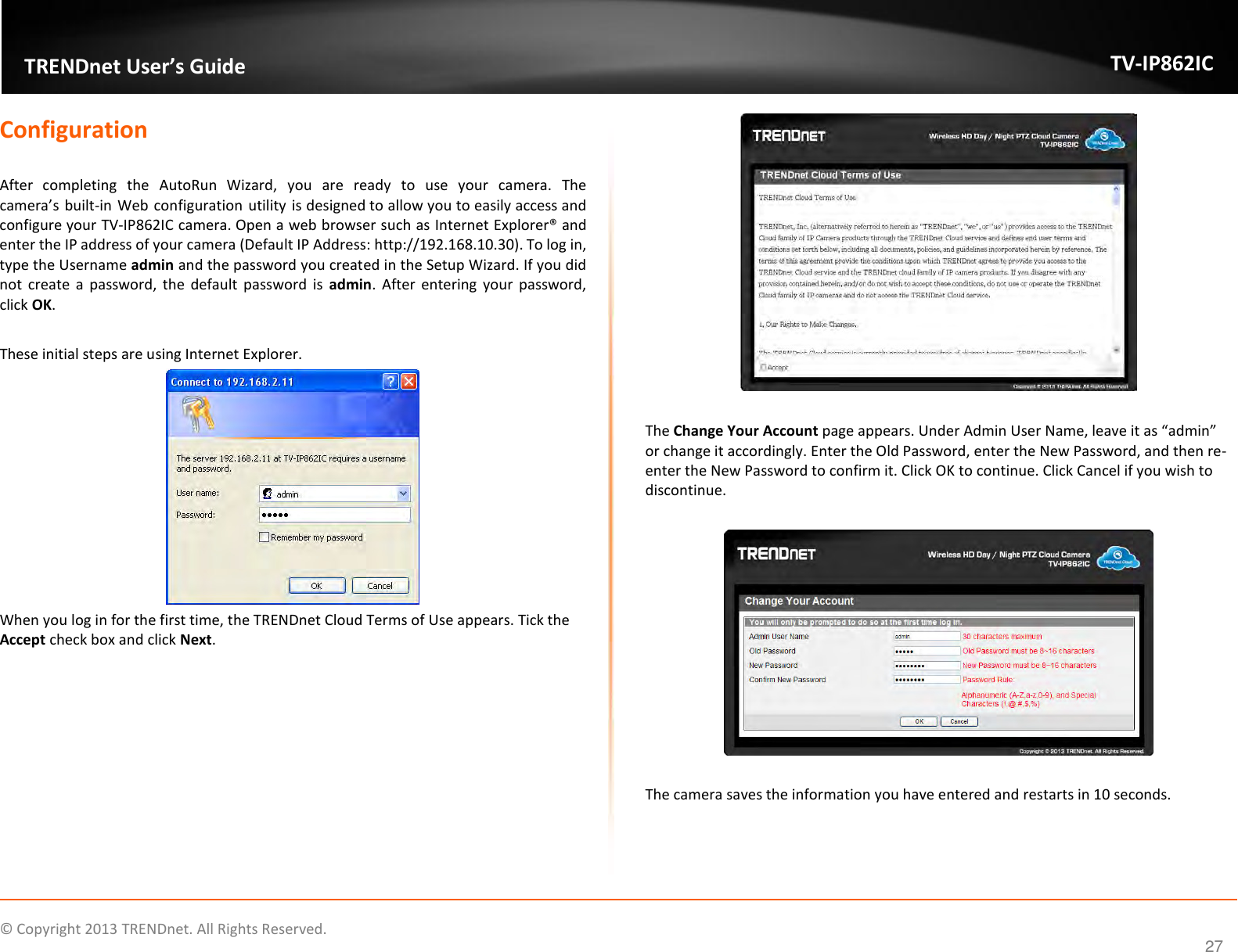                    ©  Copyright 2013 TRENDnet. All Rights Reserved.       TRENDnet User’s Guide TV-IP862IC  27 Configuration  After  completing  the  AutoRun  Wizard,  you  are  ready  to  use  your  camera.  The camera’s built-in  Web configuration utility is designed to allow you to easily access and configure your TV-IP862IC camera. Open a web browser such as Internet Explorer® and enter the IP address of your camera (Default IP Address: http://192.168.10.30). To log in, type the Username admin and the password you created in the Setup Wizard. If you did not  create  a  password,  the default password is  admin.  After  entering  your  password, click OK.   These initial steps are using Internet Explorer.  When you log in for the first time, the TRENDnet Cloud Terms of Use appears. Tick the Accept check box and click Next.    The Change Your Account page appears. Under Admin User Name, leave it as “admin” or change it accordingly. Enter the Old Password, enter the New Password, and then re-enter the New Password to confirm it. Click OK to continue. Click Cancel if you wish to discontinue.    The camera saves the information you have entered and restarts in 10 seconds. 