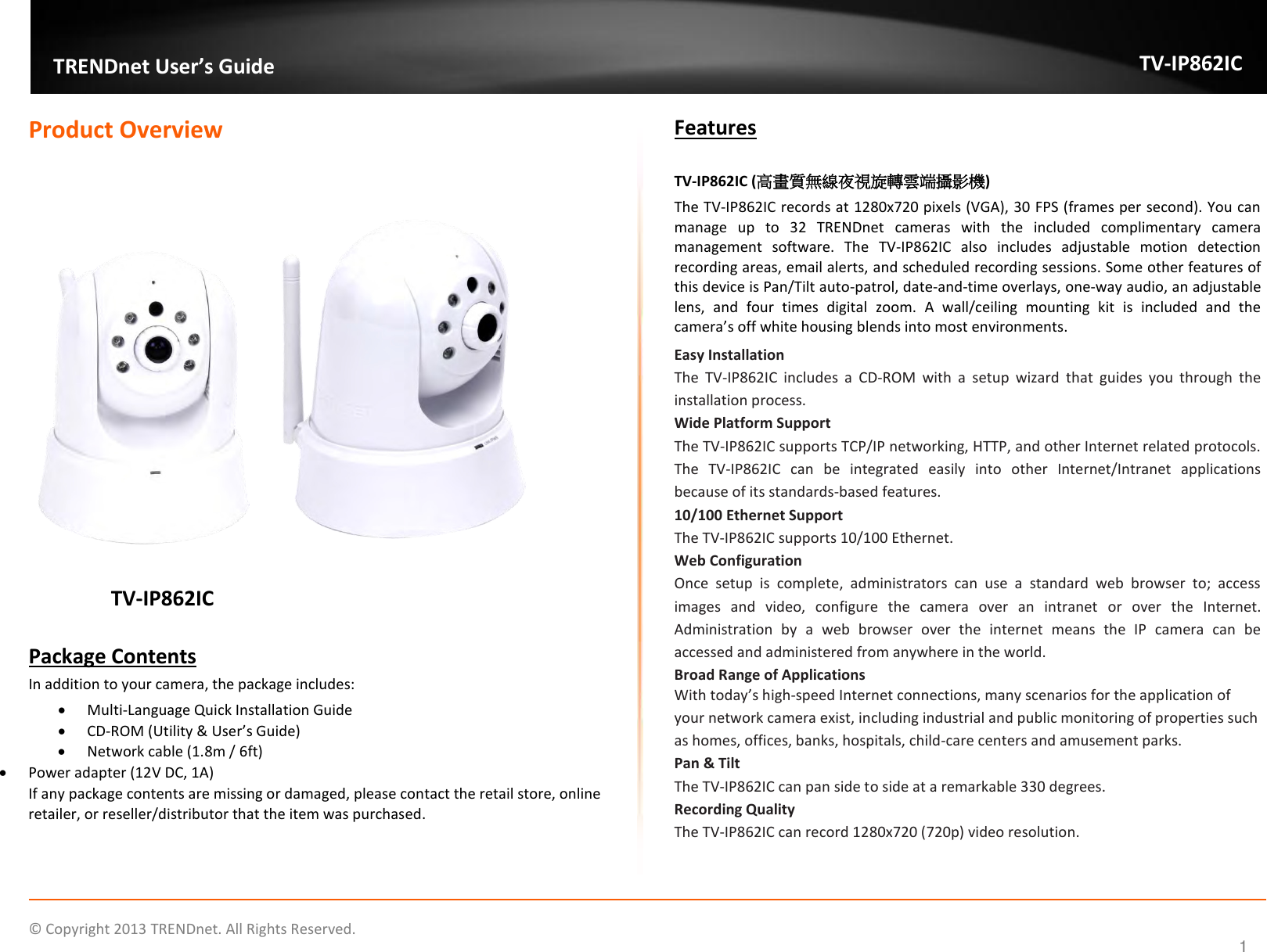                    ©  Copyright 2013 TRENDnet. All Rights Reserved.       TRENDnet User’s Guide TV-IP862IC  1 Product Overview                        TV-IP862IC    Package Contents In addition to your camera, the package includes:  Multi-Language Quick Installation Guide  CD-ROM (Utility &amp; User’s Guide)  Network cable (1.8m / 6ft)  Power adapter (12V DC, 1A) If any package contents are missing or damaged, please contact the retail store, online retailer, or reseller/distributor that the item was purchased. Features  TV-IP862IC (高畫質無線夜視旋轉雲端攝影機) The TV-IP862IC records at 1280x720 pixels (VGA), 30 FPS (frames per second). You can manage  up  to  32  TRENDnet  cameras  with  the  included  complimentary  camera management  software.  The  TV-IP862IC  also  includes  adjustable  motion  detection recording areas, email alerts, and scheduled recording sessions. Some other features of this device is Pan/Tilt auto-patrol, date-and-time overlays, one-way audio, an adjustable lens,  and  four  times  digital  zoom.  A  wall/ceiling  mounting  kit  is  included  and  the camera’s off white housing blends into most environments. Easy Installation  The  TV-IP862IC  includes  a  CD-ROM  with  a  setup  wizard  that  guides  you  through  the installation process.  Wide Platform Support  The TV-IP862IC supports TCP/IP networking, HTTP, and other Internet related protocols. The  TV-IP862IC  can  be  integrated  easily  into  other  Internet/Intranet  applications because of its standards-based features.  10/100 Ethernet Support  The TV-IP862IC supports 10/100 Ethernet.  Web Configuration  Once  setup  is  complete,  administrators  can  use  a  standard  web  browser  to;  access images  and  video,  configure  the  camera  over  an  intranet  or  over  the  Internet. Administration  by  a  web  browser  over  the  internet  means  the  IP  camera  can  be accessed and administered from anywhere in the world.  Broad Range of Applications  With today’s high-speed Internet connections, many scenarios for the application of your network camera exist, including industrial and public monitoring of properties such as homes, offices, banks, hospitals, child-care centers and amusement parks. Pan &amp; Tilt The TV-IP862IC can pan side to side at a remarkable 330 degrees. Recording Quality The TV-IP862IC can record 1280x720 (720p) video resolution.   
