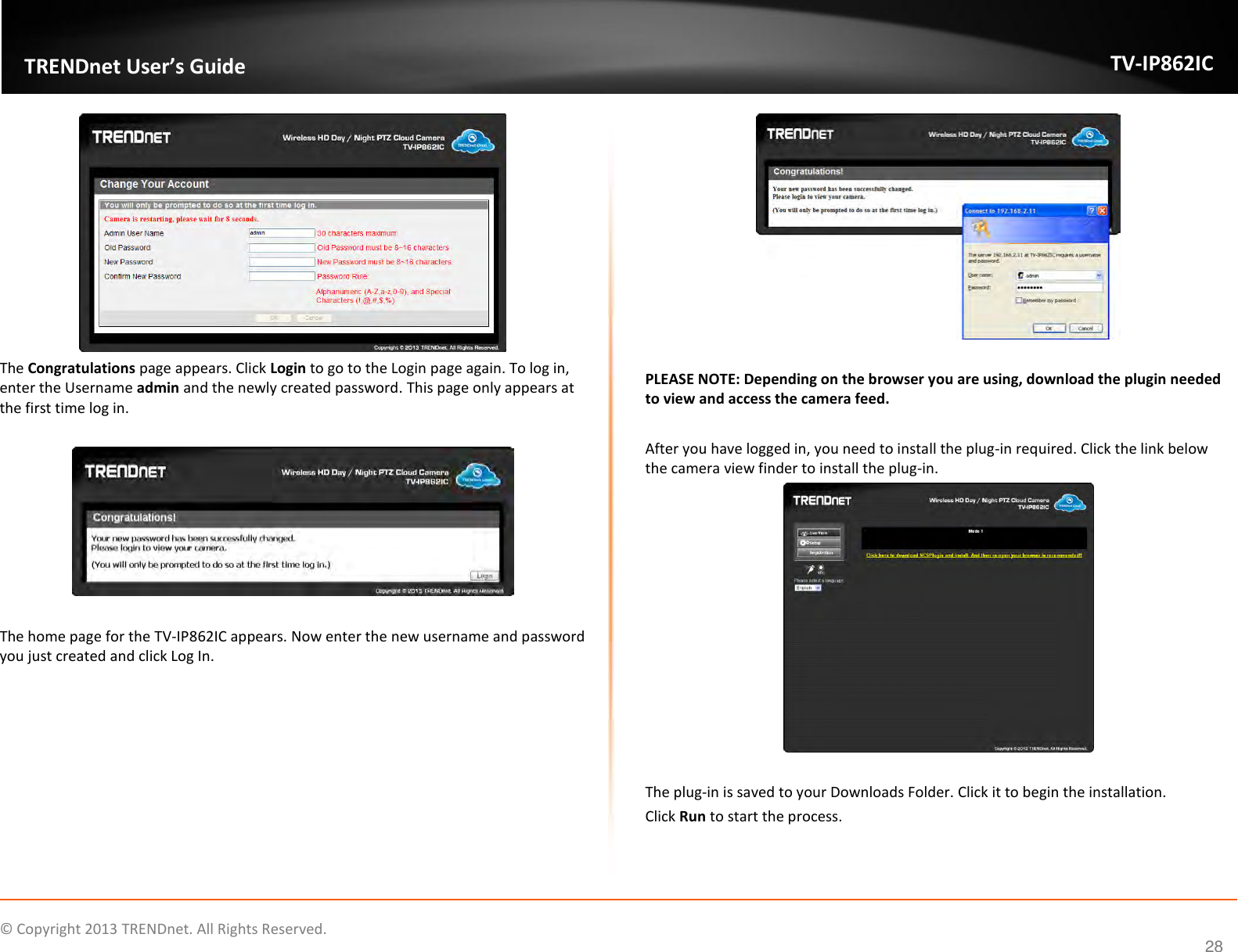                    ©  Copyright 2013 TRENDnet. All Rights Reserved.       TRENDnet User’s Guide TV-IP862IC  28  The Congratulations page appears. Click Login to go to the Login page again. To log in, enter the Username admin and the newly created password. This page only appears at the first time log in.    The home page for the TV-IP862IC appears. Now enter the new username and password you just created and click Log In.   PLEASE NOTE: Depending on the browser you are using, download the plugin needed to view and access the camera feed.  After you have logged in, you need to install the plug-in required. Click the link below the camera view finder to install the plug-in.   The plug-in is saved to your Downloads Folder. Click it to begin the installation. Click Run to start the process. 