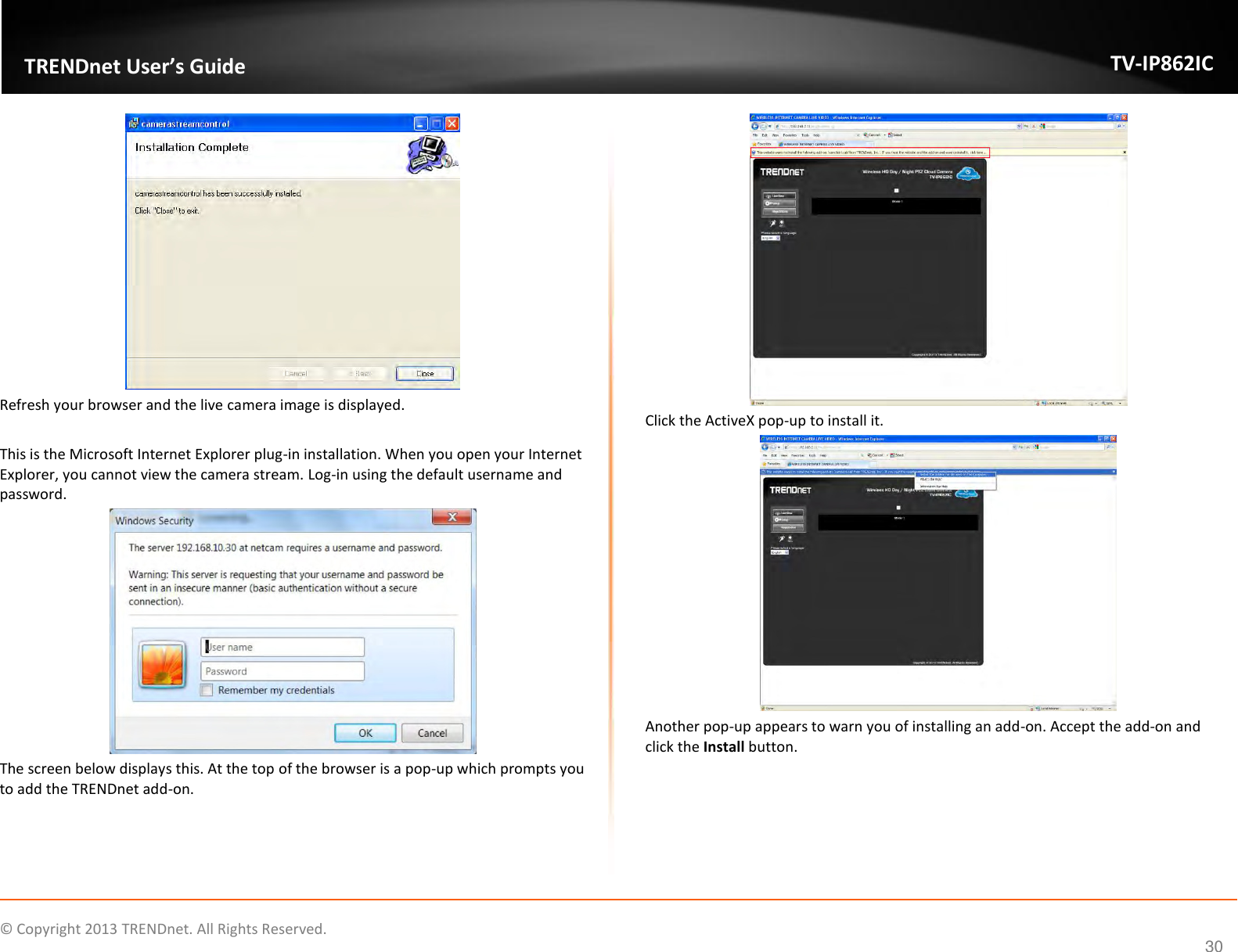                    ©  Copyright 2013 TRENDnet. All Rights Reserved.       TRENDnet User’s Guide TV-IP862IC  30  Refresh your browser and the live camera image is displayed.  This is the Microsoft Internet Explorer plug-in installation. When you open your Internet Explorer, you cannot view the camera stream. Log-in using the default username and password.  The screen below displays this. At the top of the browser is a pop-up which prompts you to add the TRENDnet add-on.  Click the ActiveX pop-up to install it.  Another pop-up appears to warn you of installing an add-on. Accept the add-on and click the Install button. 