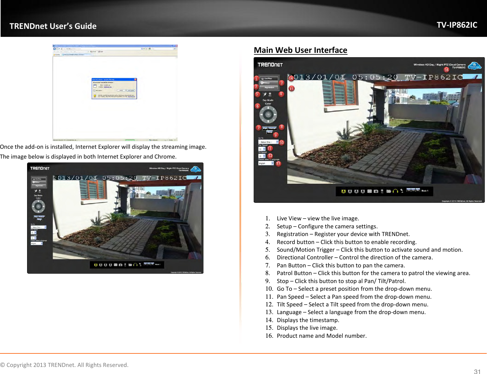                    ©  Copyright 2013 TRENDnet. All Rights Reserved.       TRENDnet User’s Guide TV-IP862IC  31  Once the add-on is installed, Internet Explorer will display the streaming image. The image below is displayed in both Internet Explorer and Chrome.   Main Web User Interface   1. Live View – view the live image. 2. Setup – Configure the camera settings. 3. Registration – Register your device with TRENDnet. 4. Record button – Click this button to enable recording. 5. Sound/Motion Trigger – Click this button to activate sound and motion. 6. Directional Controller – Control the direction of the camera. 7. Pan Button – Click this button to pan the camera. 8. Patrol Button – Click this button for the camera to patrol the viewing area. 9. Stop – Click this button to stop al Pan/ Tilt/Patrol. 10. Go To – Select a preset position from the drop-down menu. 11. Pan Speed – Select a Pan speed from the drop-down menu. 12. Tilt Speed – Select a Tilt speed from the drop-down menu. 13. Language – Select a language from the drop-down menu. 14. Displays the timestamp. 15. Displays the live image. 16. Product name and Model number. 
