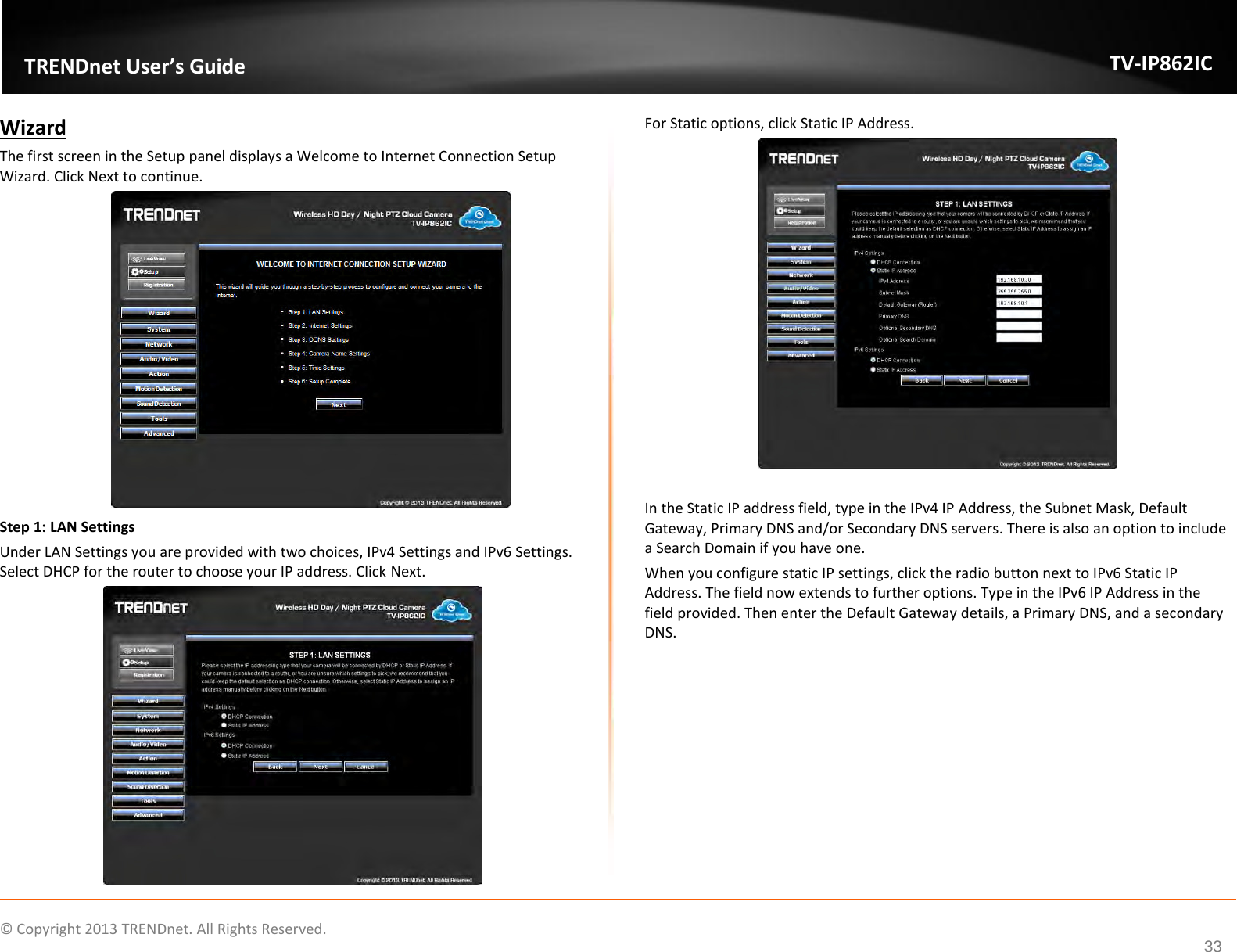                    ©  Copyright 2013 TRENDnet. All Rights Reserved.       TRENDnet User’s Guide TV-IP862IC  33 Wizard The first screen in the Setup panel displays a Welcome to Internet Connection Setup Wizard. Click Next to continue.  Step 1: LAN Settings Under LAN Settings you are provided with two choices, IPv4 Settings and IPv6 Settings. Select DHCP for the router to choose your IP address. Click Next.  For Static options, click Static IP Address.   In the Static IP address field, type in the IPv4 IP Address, the Subnet Mask, Default Gateway, Primary DNS and/or Secondary DNS servers. There is also an option to include a Search Domain if you have one. When you configure static IP settings, click the radio button next to IPv6 Static IP Address. The field now extends to further options. Type in the IPv6 IP Address in the field provided. Then enter the Default Gateway details, a Primary DNS, and a secondary DNS. 