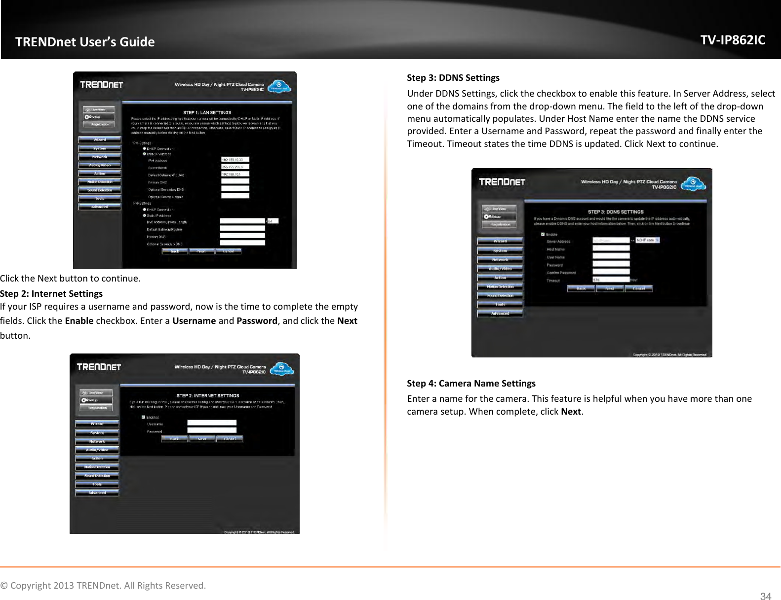                    ©  Copyright 2013 TRENDnet. All Rights Reserved.       TRENDnet User’s Guide TV-IP862IC  34  Click the Next button to continue. Step 2: Internet Settings If your ISP requires a username and password, now is the time to complete the empty fields. Click the Enable checkbox. Enter a Username and Password, and click the Next button.   Step 3: DDNS Settings Under DDNS Settings, click the checkbox to enable this feature. In Server Address, select one of the domains from the drop-down menu. The field to the left of the drop-down menu automatically populates. Under Host Name enter the name the DDNS service provided. Enter a Username and Password, repeat the password and finally enter the Timeout. Timeout states the time DDNS is updated. Click Next to continue.    Step 4: Camera Name Settings Enter a name for the camera. This feature is helpful when you have more than one camera setup. When complete, click Next. 
