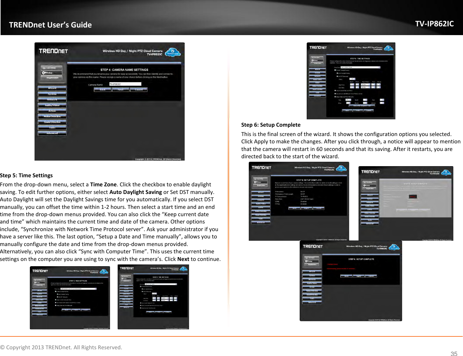                   ©  Copyright 2013 TRENDnet. All Rights Reserved.       TRENDnet User’s Guide TV-IP862IC  35   Step 5: Time Settings From the drop-down menu, select a Time Zone. Click the checkbox to enable daylight saving. To edit further options, either select Auto Daylight Saving or Set DST manually. Auto Daylight will set the Daylight Savings time for you automatically. If you select DST manually, you can offset the time within 1-2 hours. Then select a start time and an end time from the drop-down menus provided. You can also click the “Keep current date and time” which maintains the current time and date of the camera. Other options include, “Synchronize with Network Time Protocol server”. Ask your administrator if you have a server like this. The last option, “Setup a Date and Time manually”, allows you to manually configure the date and time from the drop-down menus provided. Alternatively, you can also click “Sync with Computer Time”. This uses the current time settings on the computer you are using to sync with the camera’s. Click Next to continue.     Step 6: Setup Complete This is the final screen of the wizard. It shows the configuration options you selected. Click Apply to make the changes. After you click through, a notice will appear to mention that the camera will restart in 60 seconds and that its saving. After it restarts, you are directed back to the start of the wizard.    
