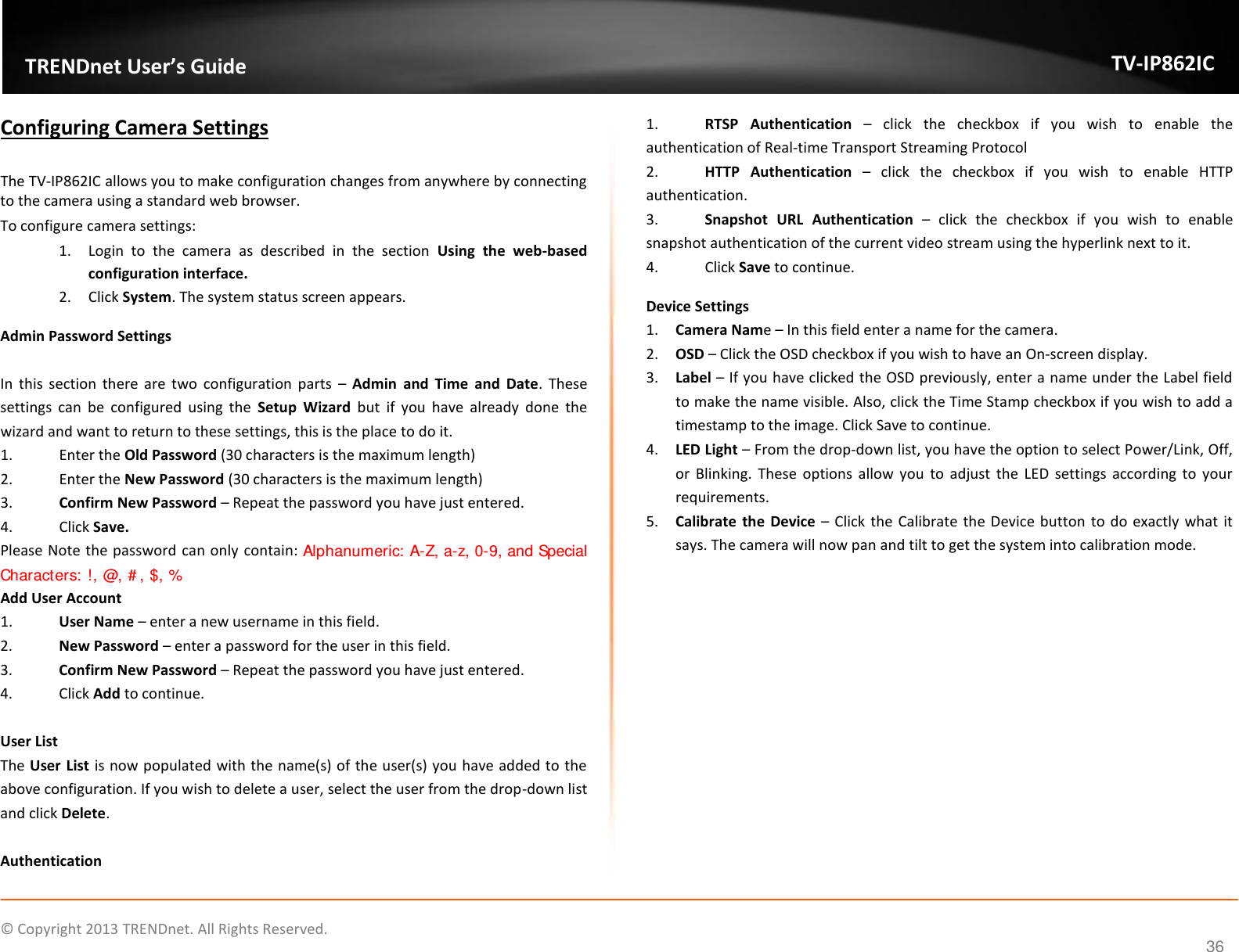                    ©  Copyright 2013 TRENDnet. All Rights Reserved.       TRENDnet User’s Guide TV-IP862IC  36 Configuring Camera Settings  The TV-IP862IC allows you to make configuration changes from anywhere by connecting to the camera using a standard web browser. To configure camera settings: 1. Login  to  the  camera  as  described  in  the  section  Using  the  web-based configuration interface. 2. Click System. The system status screen appears. Admin Password Settings  In  this  section  there  are  two  configuration  parts  – Admin  and  Time  and  Date.  These settings  can  be  configured  using  the  Setup  Wizard  but  if  you  have  already  done  the wizard and want to return to these settings, this is the place to do it. 1.  Enter the Old Password (30 characters is the maximum length) 2.  Enter the New Password (30 characters is the maximum length) 3. Confirm New Password – Repeat the password you have just entered. 4.  Click Save. Please Note the password can only contain: Alphanumeric: A-Z, a-z, 0-9, and Special Characters: !, @, #, $, % Add User Account 1. User Name – enter a new username in this field. 2. New Password – enter a password for the user in this field. 3. Confirm New Password – Repeat the password you have just entered. 4.  Click Add to continue.  User List The User  List is now populated with the name(s) of the user(s) you have added to the above configuration. If you wish to delete a user, select the user from the drop-down list and click Delete.  Authentication 1. RTSP  Authentication –  click  the  checkbox  if  you  wish  to  enable  the authentication of Real-time Transport Streaming Protocol 2. HTTP  Authentication –  click  the  checkbox  if  you  wish  to  enable  HTTP authentication. 3. Snapshot  URL  Authentication –  click  the  checkbox  if  you  wish  to  enable snapshot authentication of the current video stream using the hyperlink next to it. 4.  Click Save to continue. Device Settings 1. Camera Name – In this field enter a name for the camera. 2. OSD – Click the OSD checkbox if you wish to have an On-screen display. 3. Label – If you have clicked the OSD previously, enter a name under the Label field to make the name visible. Also, click the Time Stamp checkbox if you wish to add a timestamp to the image. Click Save to continue. 4. LED Light – From the drop-down list, you have the option to select Power/Link, Off, or  Blinking.  These  options  allow  you  to  adjust  the  LED  settings according  to  your requirements. 5. Calibrate  the  Device – Click the Calibrate the Device button to  do exactly what it says. The camera will now pan and tilt to get the system into calibration mode. 
